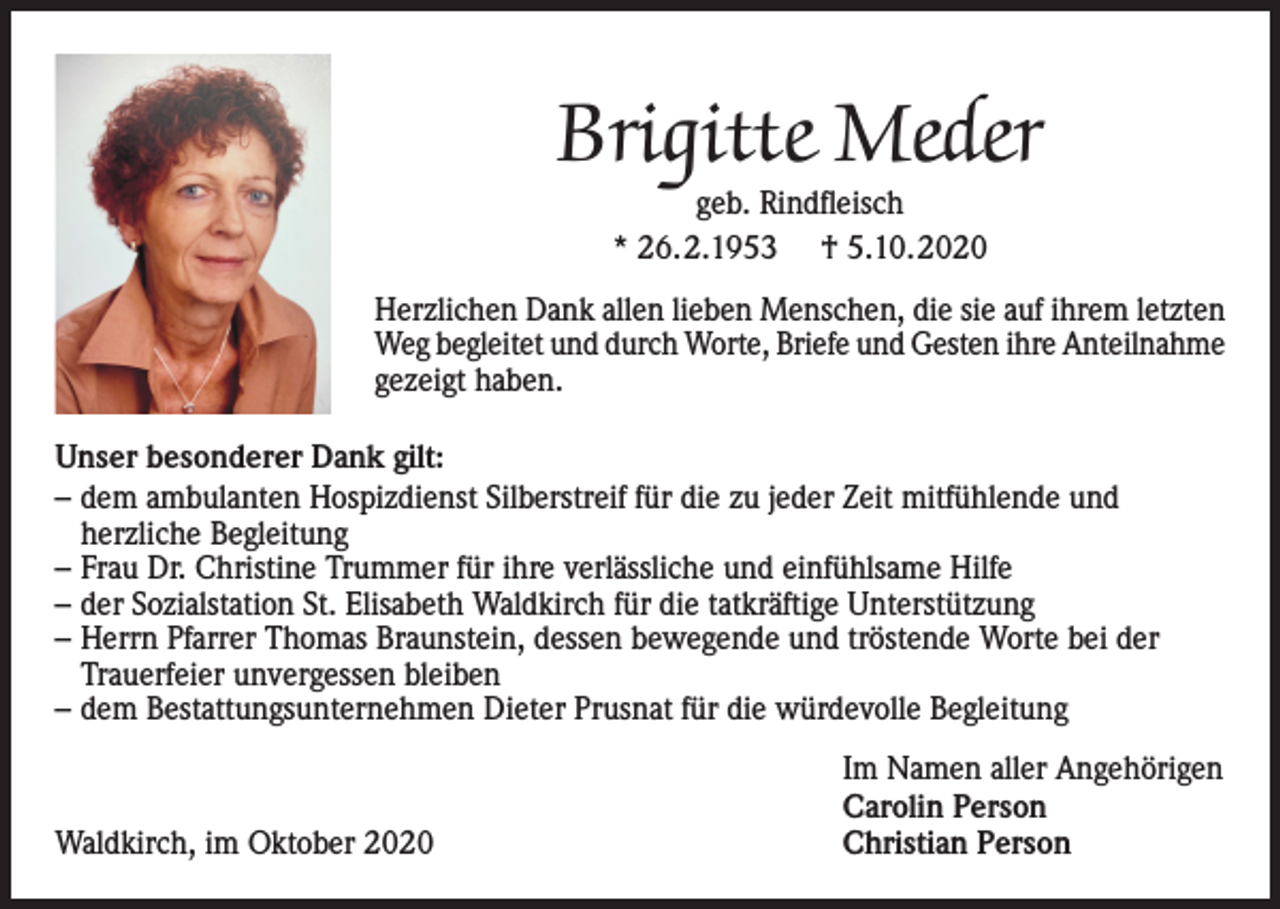 <p>Brigitte Meder<br />geb. Rindfleisch<br />* 26.2.1953 † 5.10.2020</p><p>Herzlichen Dank allen lieben Menschen, die sie auf ihrem letzten<br />Weg begleitet und durch Worte, Briefe und Gesten ihre Anteilnahme<br />gezeigt haben.<br />Unser besonderer Dank gilt:<br />– dem ambulanten Hospizdienst Silberstreif für die zu jeder Zeit mitfühlende und<br />herzliche Begleitung<br />– Frau Dr. Christine Trummer für ihre verlässliche und einfühlsame Hilfe<br />– der Sozialstation St. Elisabeth Waldkirch für die tatkräftige Unterstützung<br />– Herrn Pfarrer Thomas Braunstein, dessen bewegende und tröstende Worte bei der<br />Trauerfeier unvergessen bleiben<br />– dem Bestattungsunternehmen Dieter Prusnat für die würdevolle Begleitung</p><p>Waldkirch, im Oktober 2020</p><p>Im Namen aller Angehörigen<br />Carolin Person<br />Christian Person</p>