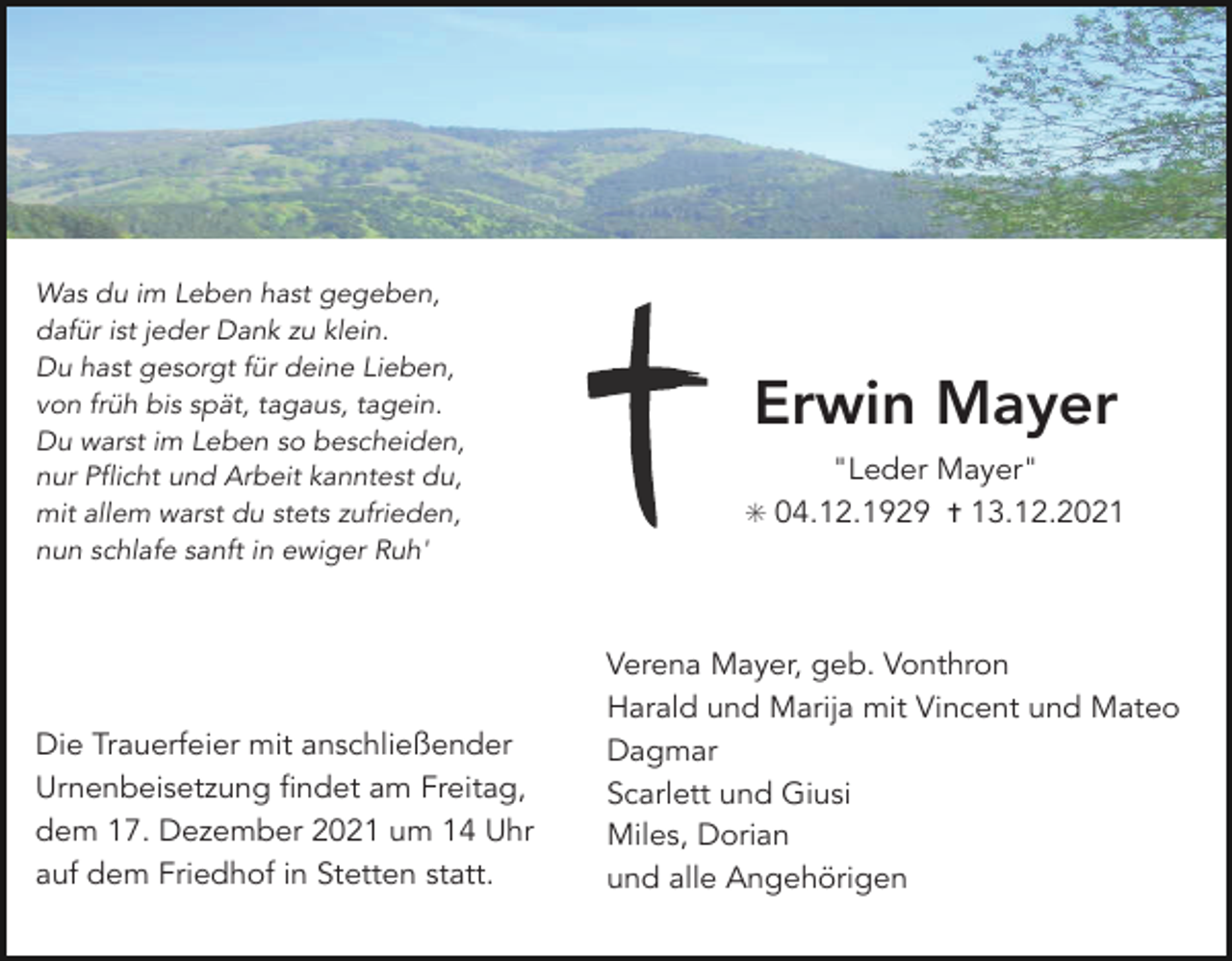 <p>Was du im Leben hast gegeben,<br />dafür ist jeder Dank zu klein.<br />Du hast gesorgt für deine Lieben,<br />von früh bis spät, tagaus, tagein.<br />Du warst im Leben so bescheiden,<br />nur Pflicht und Arbeit kanntest du,<br />mit allem warst du stets zufrieden,<br />nun schlafe sanft in ewiger Ruh'</p><p>Die Trauerfeier mit anschließender<br />Urnenbeisetzung findet am Freitag,<br />dem 17. Dezember 2021 um 14 Uhr<br />auf dem Friedhof in Stetten statt.</p><p>Erwin Mayer<br />"Leder Mayer"<br />✳ 04.12.1929 ✝ 13.12.2021</p><p>Verena Mayer, geb. Vonthron<br />Harald und Marija mit Vincent und Mateo<br />Dagmar<br />Scarlett und Giusi<br />Miles, Dorian<br />und alle Angehörigen</p>