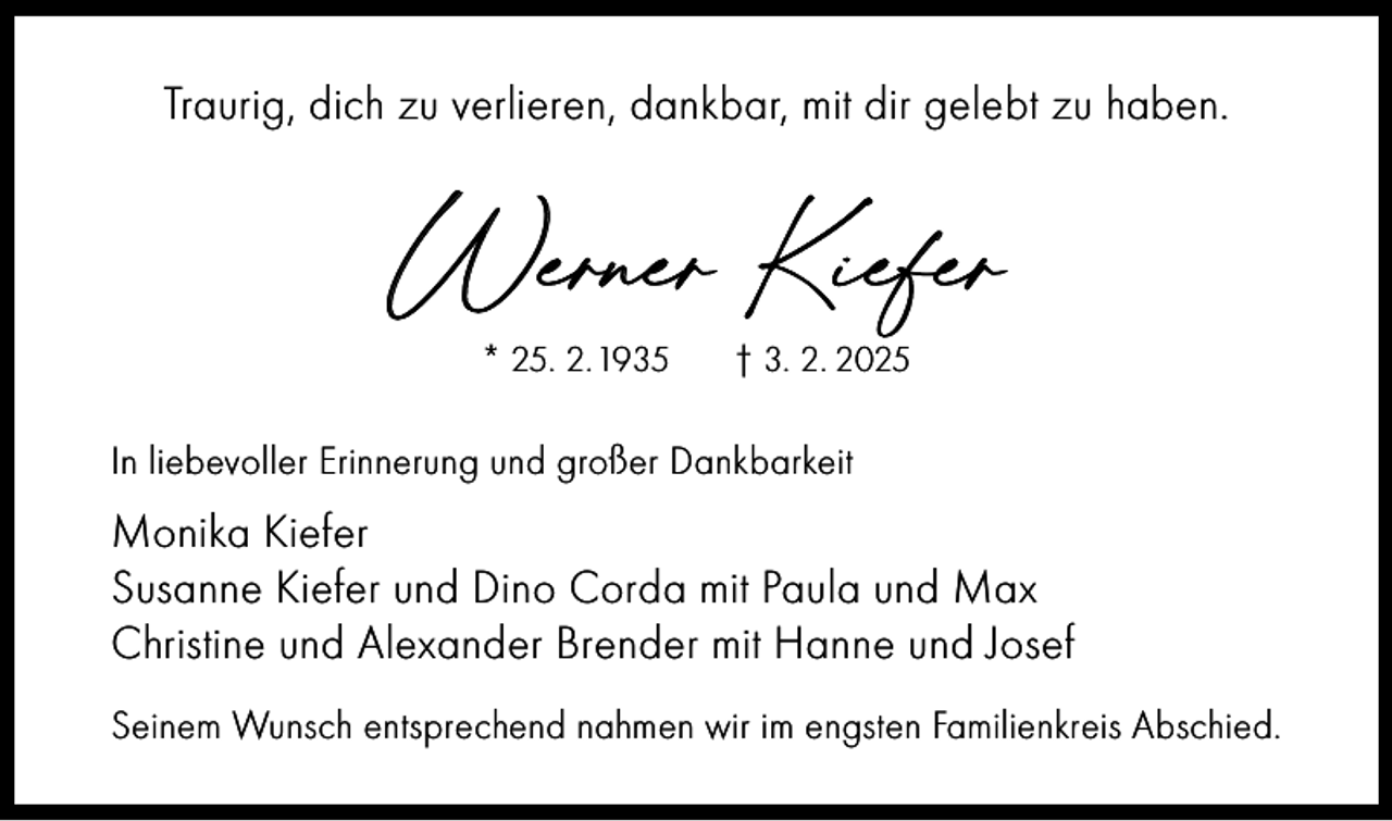 <p>Traurig, dich zu verlieren, dankbar, mit dir gelebt zu haben.</p><p>Werner Kiefer<br />* 25. 2. 1935</p><p>† 3. 2. 2025</p><p>In liebevoller Erinnerung und großer Dankbarkeit</p><p>Monika Kiefer<br />Susanne Kiefer und Dino Corda mit Paula und Max<br />Christine und Alexander Brender mit Hanne und Josef<br />Seinem Wunsch entsprechend nahmen wir im engsten Familienkreis Abschied.</p>