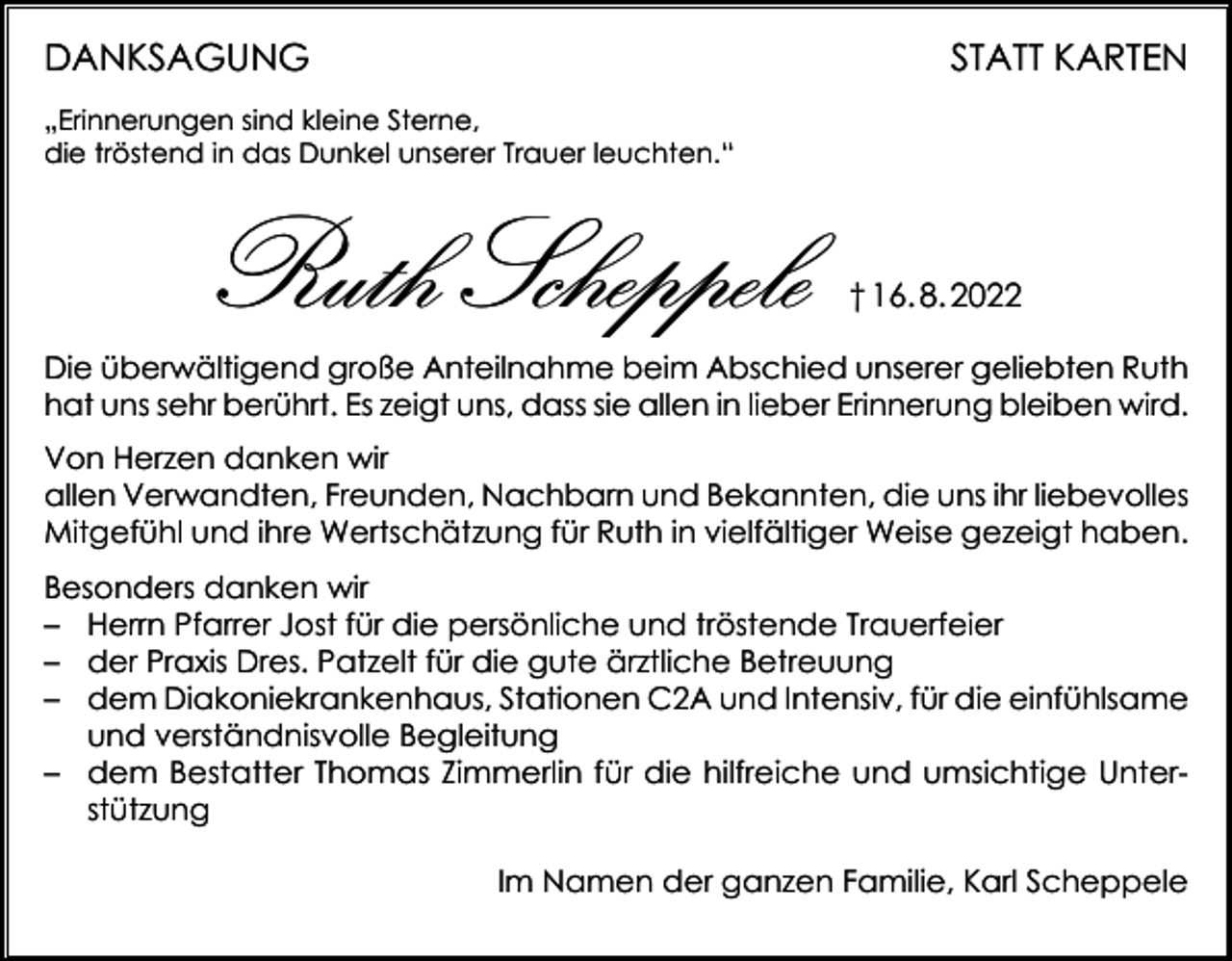 <p>DANKSAGUNG</p><p>STATT KARTEN</p><p>„Erinnerungen sind kleine Sterne,<br />die tröstend in das Dunkel unserer Trauer leuchten.“</p><p>Ruth Scheppele</p><p>† 16. 8. 2022</p><p>Die überwältigend große Anteilnahme beim Abschied unserer geliebten Ruth<br />hat uns sehr berührt. Es zeigt uns, dass sie allen in lieber Erinnerung bleiben wird.<br />Von Herzen danken wir<br />allen Verwandten, Freunden, Nachbarn und Bekannten, die uns ihr liebevolles<br />Mitgefühl und ihre Wertschätzung für Ruth in vielfältiger Weise gezeigt haben.<br />Besonders danken wir<br />– Herrn Pfarrer Jost für die persönliche und tröstende Trauerfeier<br />– der Praxis Dres. Patzelt für die gute ärztliche Betreuung<br />– dem Diakoniekrankenhaus, Stationen C2A und Intensiv, für die einfühlsame<br />und verständnisvolle Begleitung<br />– dem Bestatter Thomas Zimmerlin für die hilfreiche und umsichtige Unterstützung</p><p>Im Namen der ganzen Familie, Karl Scheppele</p>