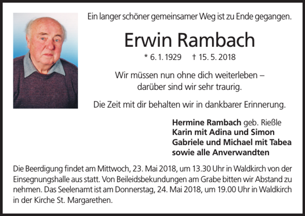 <p>Ein langer schöner gemeinsamer Weg ist zu Ende gegangen.</p><p>Erwin Rambach<br />* 6. 1. 1929</p><p>† 15. 5. 2018</p><p>Wir müssen nun ohne dich weiterleben –<br />darüber sind wir sehr traurig.<br />Die Zeit mit dir behalten wir in dankbarer Erinnerung.<br />Hermine Rambach geb. Rießle<br />Karin mit Adina und Simon<br />Gabriele und Michael mit Tabea<br />sowie alle Anverwandten<br />Die Beerdigung findet am Mittwoch, 23. Mai 2018, um 13.30 Uhr in Waldkirch von der<br />Einsegnungshalle aus statt. Von Beileidsbekundungen am Grabe bitten wir Abstand zu<br />nehmen. Das Seelenamt ist am Donnerstag, 24. Mai 2018, um 19.00 Uhr in Waldkirch<br />in der Kirche St. Margarethen.</p>
