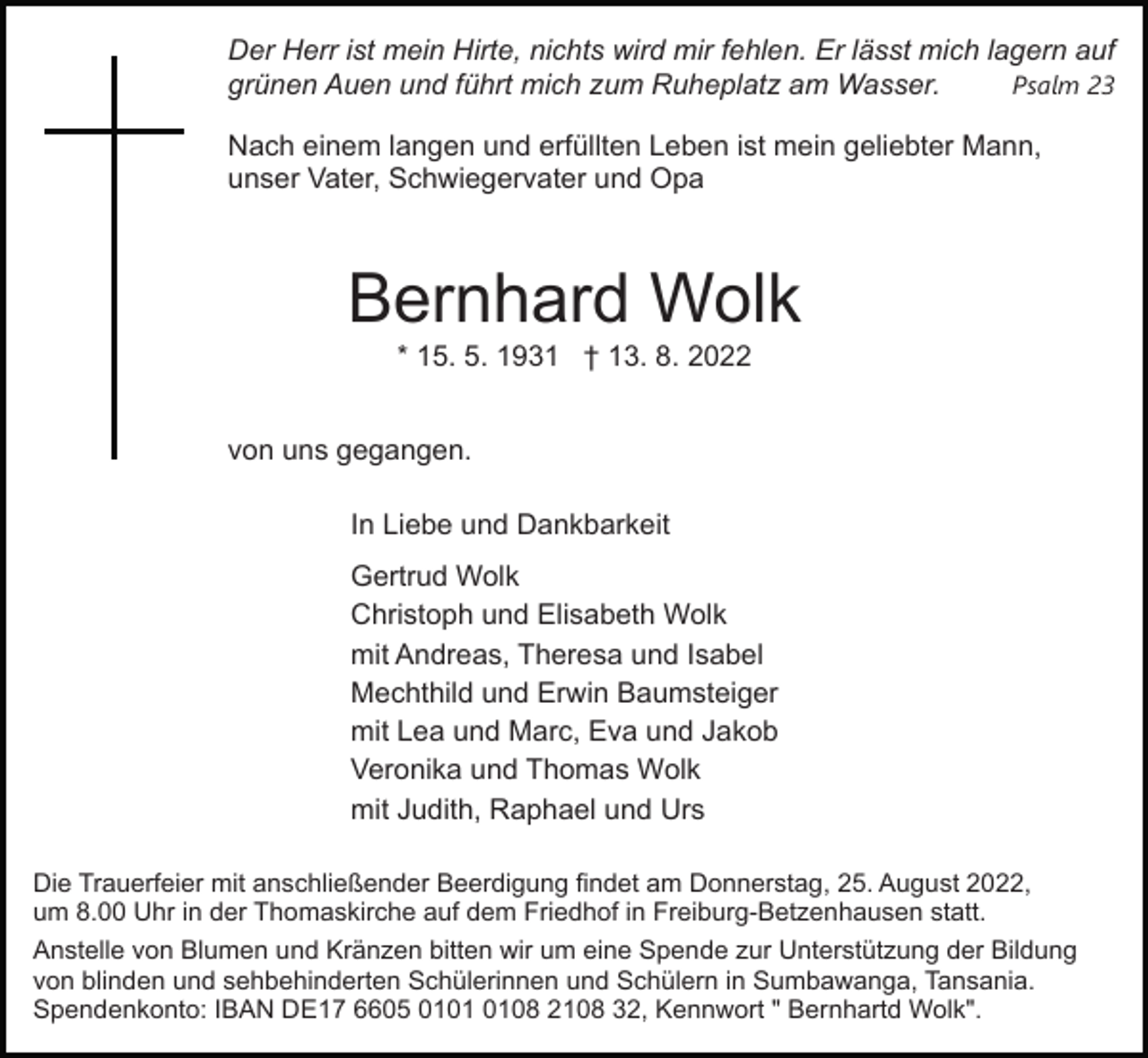 <p>Der Herr ist mein Hirte, nichts wird mir fehlen. Er lässt mich lagern auf<br />grünen Auen und führt mich zum Ruheplatz am Wasser.<br />Psalm 23<br />Nach einem langen und erfüllten Leben ist mein geliebter Mann,<br />unser Vater, Schwiegervater und Opa</p><p>Bernhard Wolk<br />* 15. 5. 1931 † 13. 8. 2022<br />von uns gegangen.<br />In Liebe und Dankbarkeit<br />Gertrud Wolk<br />Christoph und Elisabeth Wolk<br />mit Andreas, Theresa und Isabel<br />Mechthild und Erwin Baumsteiger<br />mit Lea und Marc, Eva und Jakob<br />Veronika und Thomas Wolk<br />mit Judith, Raphael und Urs<br />Die Trauerfeier mit anschließender Beerdigung findet am Donnerstag, 25. August 2022,<br />um 8.00 Uhr in der Thomaskirche auf dem Friedhof in Freiburg-Betzenhausen statt.<br />Anstelle von Blumen und Kränzen bitten wir um eine Spende zur Unterstützung der Bildung<br />von blinden und sehbehinderten Schülerinnen und Schülern in Sumbawanga, Tansania.<br />Spendenkonto: IBAN DE17 6605 0108 2108 32, Kennwort " Bernhartd Wolk".</p>