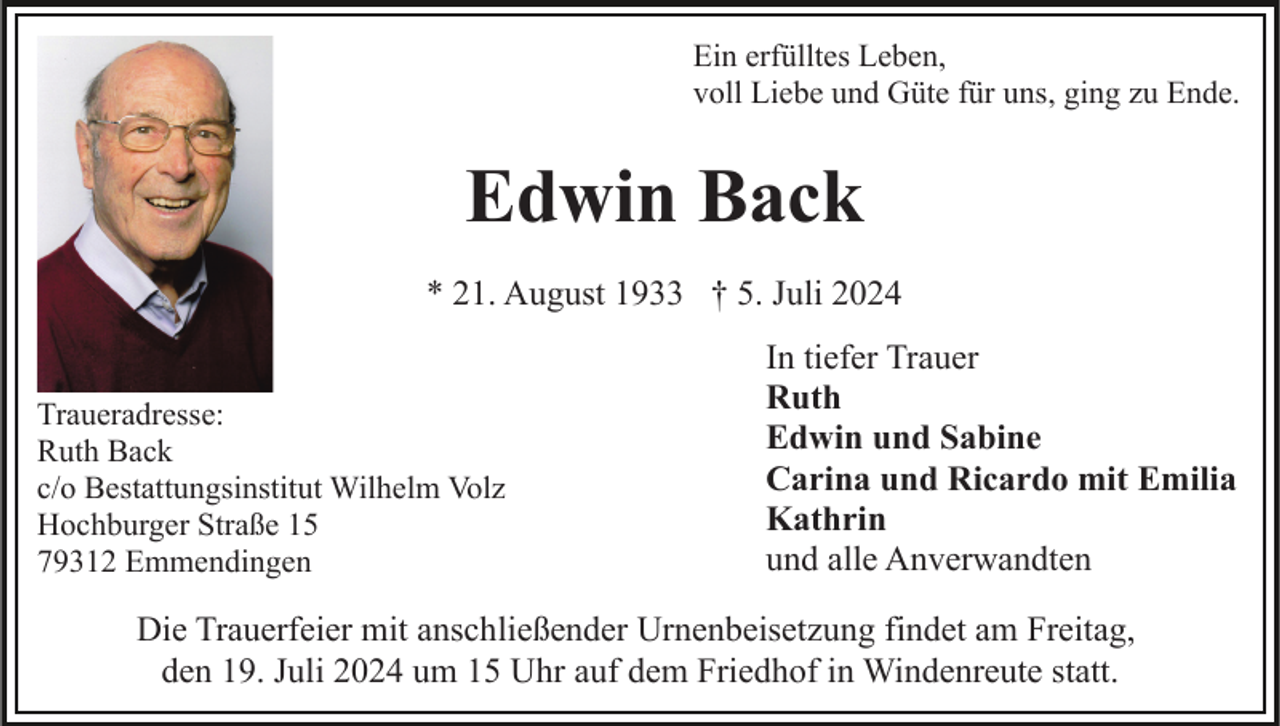 <p>Ein erfülltes Leben,<br />voll Liebe und Güte für uns, ging zu Ende.</p><p>Edwin Back<br />* 21. August 1933 † 5. Juli 2024<br />Traueradresse:<br />Ruth Back<br />c/o Bestattungsinstitut Wilhelm Volz<br />Hochburger Straße 15<br />79312 Emmendingen</p><p>In tiefer Trauer<br />Ruth<br />Edwin und Sabine<br />Carina und Ricardo mit Emilia<br />Kathrin<br />und alle Anverwandten</p><p>Die Trauerfeier mit anschließender Urnenbeisetzung findet am Freitag,<br />den 19. Juli 2024 um 15 Uhr auf dem Friedhof in Windenreute statt.</p>