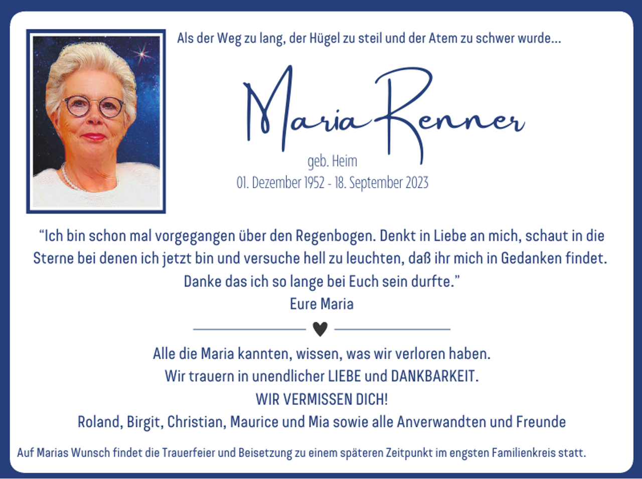 <p>Als der Weg zu lang, der Hügel zu steil und der Atem zu schwer wurde...</p><p>Maria Renner</p><p>geb. Heim<br />01. Dezember 1952 - 18. September 2023</p><p>“Ich bin schon mal vorgegangen über den Regenbogen. Denkt in Liebe an mich, schaut in die<br />Sterne bei denen ich jetzt bin und versuche hell zu leuchten, daß ihr mich in Gedanken findet.<br />Danke das ich so lange bei Euch sein durfte.”<br />Eure Maria<br />Alle die Maria kannten, wissen, was wir verloren haben.<br />Wir trauern in unendlicher LIEBE und DANKBARKEIT.<br />WIR VERMISSEN DICH!<br />Roland, Birgit, Christian, Maurice und Mia sowie alle Anverwandten und Freunde<br />Auf Marias Wunsch findet die Trauerfeier und Beisetzung zu einem späteren Zeitpunkt im engsten Familienkreis statt.</p>