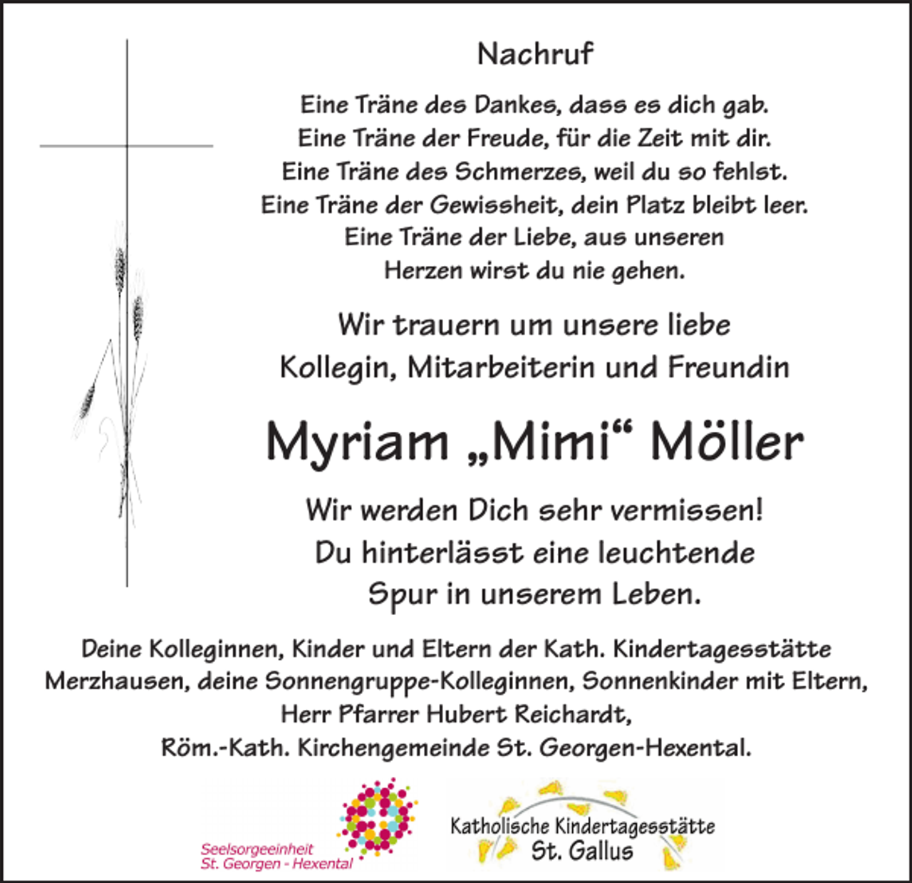 <p>Nachruf<br />Eine Träne des Dankes, dass es dich gab.<br />Eine Träne der Freude, für die Zeit mit dir.<br />Eine Träne des Schmerzes, weil du so fehlst.<br />Eine Träne der Gewissheit, dein Platz bleibt leer.<br />Eine Träne der Liebe, aus unseren<br />Herzen wirst du nie gehen.</p><p>Wir trauern um unsere liebe<br />Kollegin, Mitarbeiterin und Freundin</p><p>Myriam „Mimi“ Möller<br />Wir werden Dich sehr vermissen!<br />Du hinterlässt eine leuchtende<br />Spur in unserem Leben.<br />Deine Kolleginnen, Kinder und Eltern der Kath. Kindertagesstätte<br />Merzhausen, deine Sonnengruppe-Kolleginnen, Sonnenkinder mit Eltern,<br />Herr Pfarrer Hubert Reichardt,<br />Röm.-Kath. Kirchengemeinde St. Georgen-Hexental.</p>