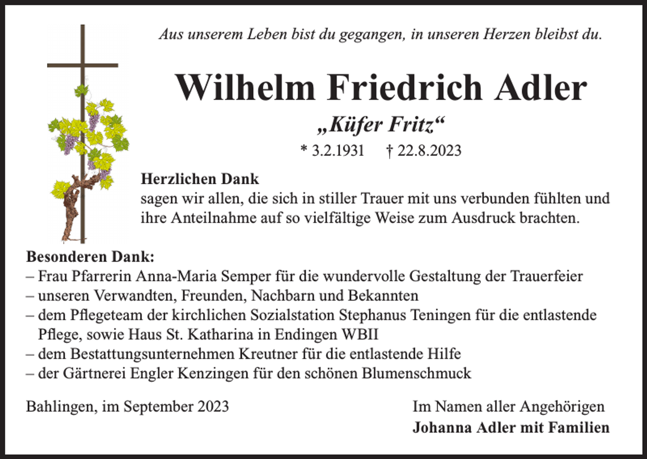 <p>Aus unserem Leben bist du gegangen, in unseren Herzen bleibst du.</p><p>Wilhelm Friedrich Adler<br />„Küfer Fritz“</p><p>* 3.2.1931</p><p>† 22.8.2023</p><p>Herzlichen Dank<br />sagen wir allen, die sich in stiller Trauer mit uns verbunden fühlten und<br />ihre Anteilnahme auf so vielfältige Weise zum Ausdruck brachten.<br />Besonderen Dank:<br />– Frau Pfarrerin Anna-Maria Semper für die wundervolle Gestaltung der Trauerfeier<br />– unseren Verwandten, Freunden, Nachbarn und Bekannten<br />– dem Pflegeteam der kirchlichen Sozialstation Stephanus Teningen für die entlastende<br />Pflege, sowie Haus St. Katharina in Endingen WBII<br />– dem Bestattungsunternehmen Kreutner für die entlastende Hilfe<br />– der Gärtnerei Engler Kenzingen für den schönen Blumenschmuck<br />Bahlingen, im September 2023</p><p>Im Namen aller Angehörigen<br />Johanna Adler mit Familien</p>