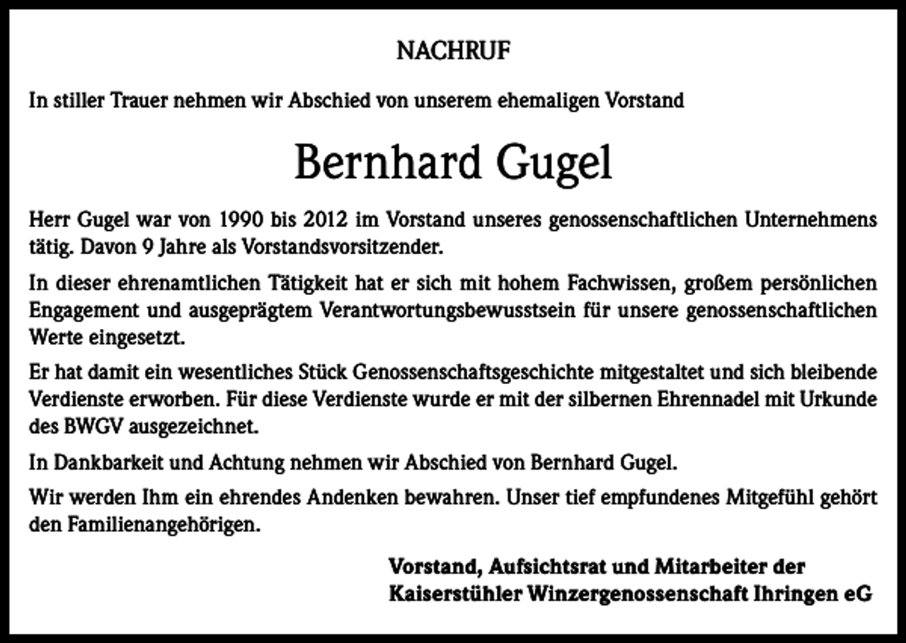 <p>NACHRUF<br />In stiller Trauer nehmen wir Abschied von unserem ehemaligen Vorstand</p><p>Bernhard Gugel<br />Herr Gugel war von 1990 bis 2012 im Vorstand unseres genossenschaftlichen Unternehmens<br />tätig. Davon 9 Jahre als Vorstandsvorsitzender.<br />In dieser ehrenamtlichen Tätigkeit hat er sich mit hohem Fachwissen, großem persönlichen<br />Engagement und ausgeprägtem Verantwortungsbewusstsein für unsere genossenschaftlichen<br />Werte eingesetzt.<br />Er hat damit ein wesentliches Stück Genossenschaftsgeschichte mitgestaltet und sich bleibende<br />Verdienste erworben. Für diese Verdienste wurde er mit der silbernen Ehrennadel mit Urkunde<br />des BWGV ausgezeichnet.<br />In Dankbarkeit und Achtung nehmen wir Abschied von Bernhard Gugel.<br />Wir werden Ihm ein ehrendes Andenken bewahren. Unser tief empfundenes Mitgefühl gehört<br />den Familienangehörigen.<br />Vorstand, Aufsichtsrat und Mitarbeiter der<br />Kaiserstühler Winzergenossenschaft Ihringen eG</p>