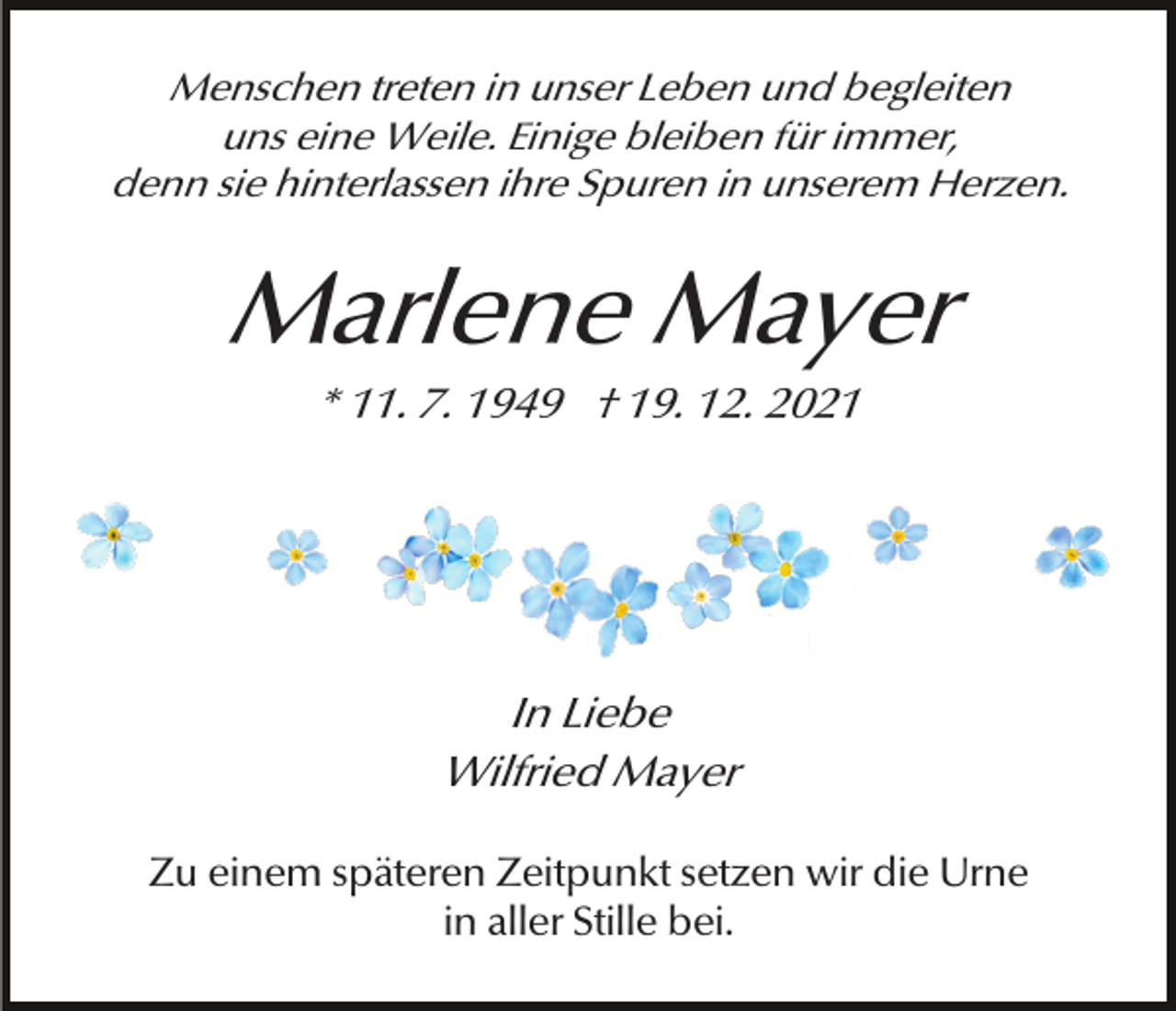 <p>Menschen treten in unser Leben und begleiten<br />uns eine Weile. Einige bleiben für immer,<br />denn sie hinterlassen ihre Spuren in unserem Herzen.</p><p>Marlene Mayer<br />* 11. 7. 1949 † 19. 12. 2021</p><p>In Liebe<br />Wilfried Mayer<br />Zu einem späteren Zeitpunkt setzen wir die Urne<br />in aller Stille bei.</p>