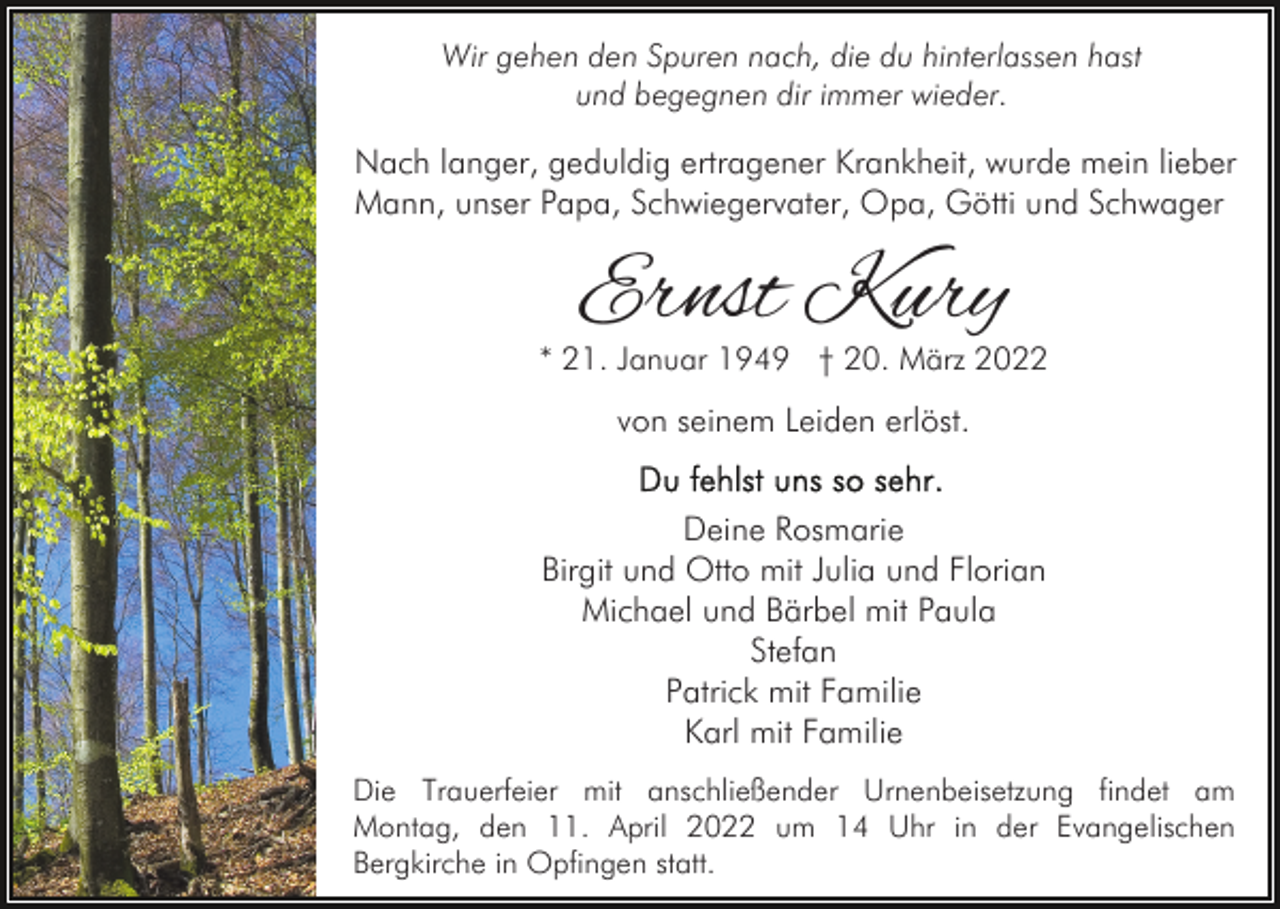 <p>Wir gehen den Spuren nach, die du hinterlassen hast<br />und begegnen dir immer wieder.</p><p>Nach langer, geduldig ertragener Krankheit, wurde mein lieber<br />Mann, unser Papa, Schwiegervater, Opa, Götti und Schwager</p><p>Ernst Kury</p><p>* 21. Januar 1949 † 20. März 2022</p><p>von seinem Leiden erlöst.<br />Deine Rosmarie<br />Birgit und Otto mit Julia und Florian<br />Michael und Bärbel mit Paula<br />Stefan<br />Patrick mit Familie<br />Karl mit Familie<br />Die Trauerfeier mit anschließender Urnenbeisetzung findet am<br />Montag, den 11. April 2022 um 14 Uhr in der Evangelischen<br />Bergkirche in Opfingen statt.</p>