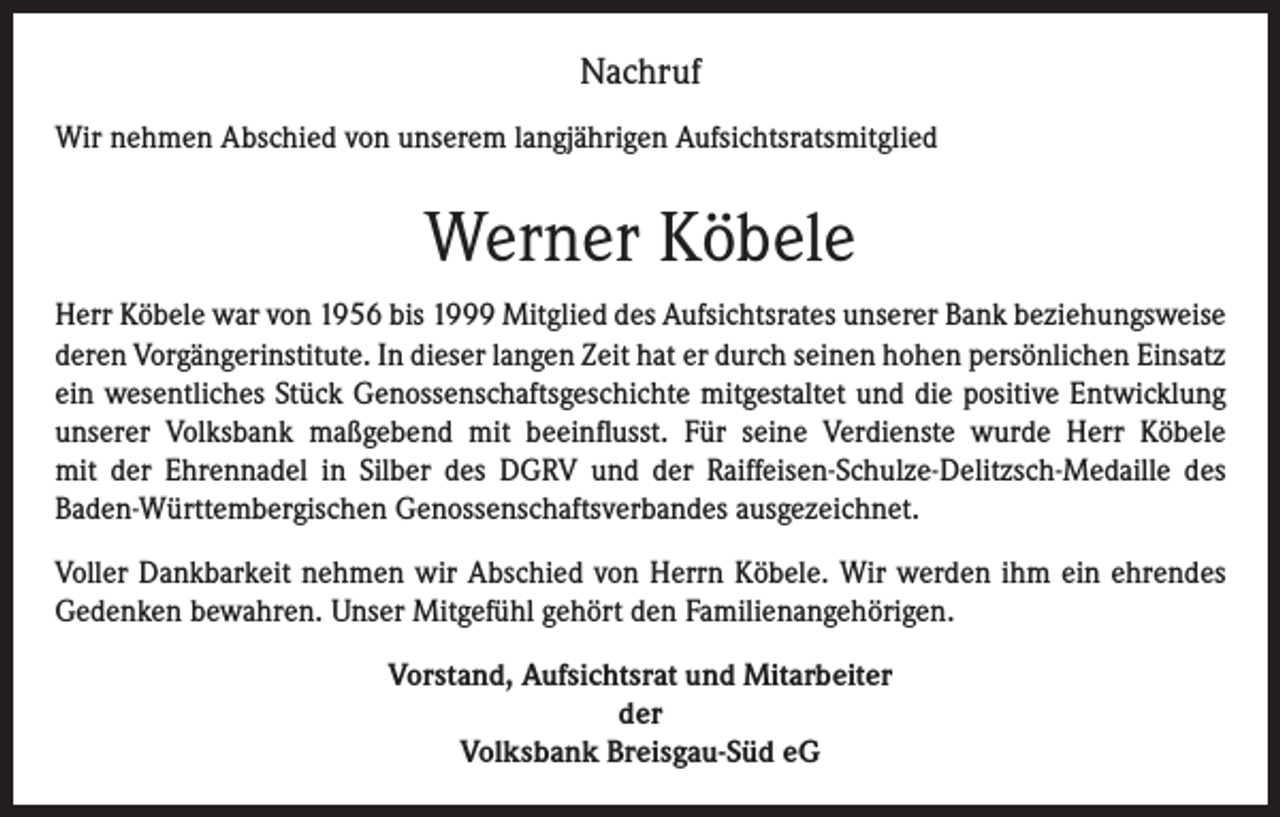 <p>Nachruf<br />Wir nehmen Abschied von unserem langjährigen Aufsichtsratsmitglied</p><p>Werner Köbele<br />Herr Köbele war von 1956 bis 1999 Mitglied des Aufsichtsrates unserer Bank beziehungsweise<br />deren Vorgängerinstitute. In dieser langen Zeit hat er durch seinen hohen persönlichen Einsatz<br />ein wesentliches Stück Genossenschaftsgeschichte mitgestaltet und die positive Entwicklung<br />unserer Volksbank maßgebend mit beeinflusst. Für seine Verdienste wurde Herr Köbele<br />mit der Ehrennadel in Silber des DGRV und der Raiffeisen-Schulze-Delitzsch-Medaille des<br />Baden-Württembergischen Genossenschaftsverbandes ausgezeichnet.<br />Voller Dankbarkeit nehmen wir Abschied von Herrn Köbele. Wir werden ihm ein ehrendes<br />Gedenken bewahren. Unser Mitgefühl gehört den Familienangehörigen.<br />Vorstand, Aufsichtsrat und Mitarbeiter<br />der<br />Volksbank Breisgau-Süd eG</p>