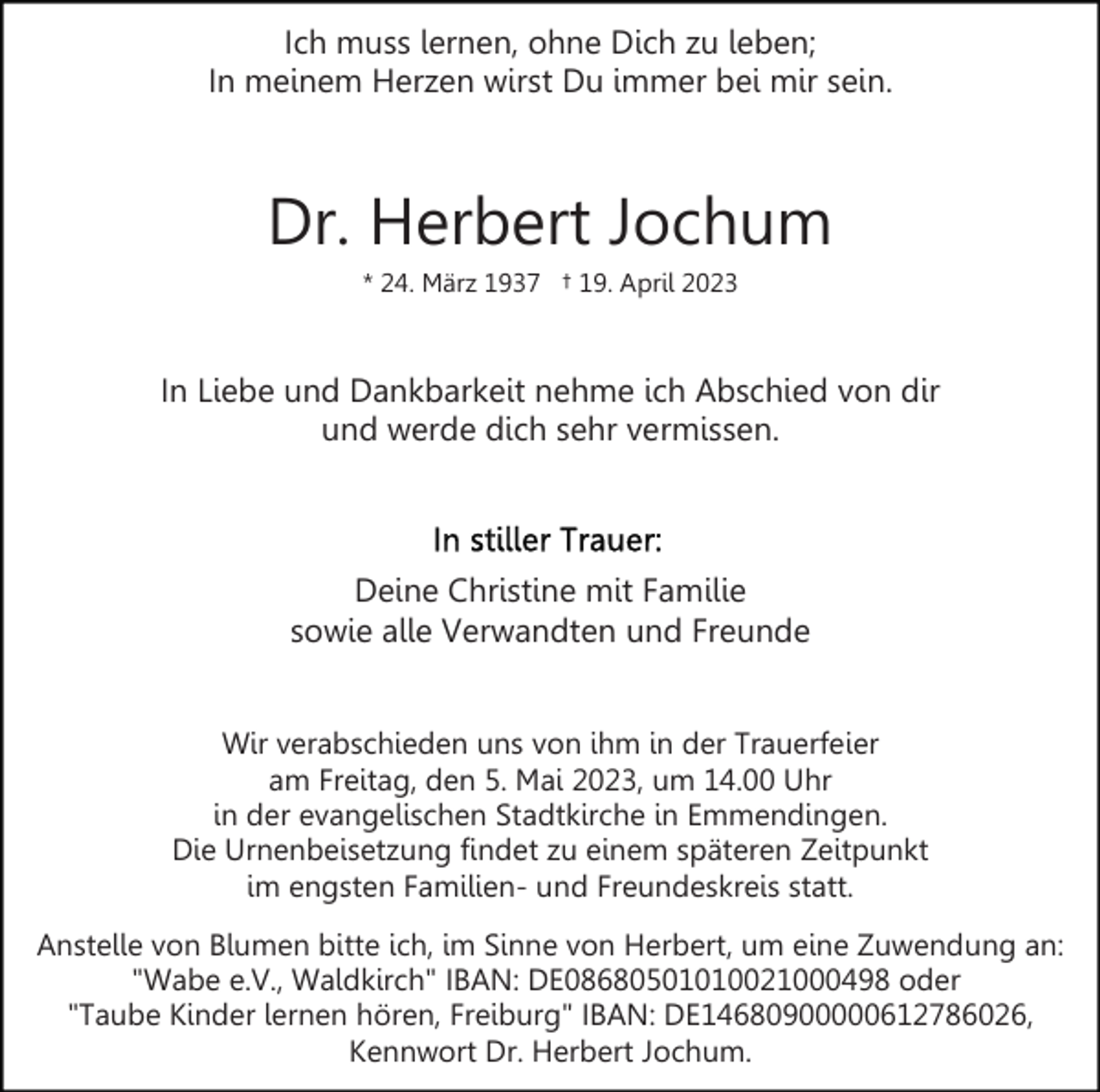 <p>Ich muss lernen, ohne Dich zu leben;<br />In meinem Herzen wirst Du immer bei mir sein.</p><p>Dr. Herbert Jochum<br />* 24. März 1937 † 19. April 2023</p><p>In Liebe und Dankbarkeit nehme ich Abschied von dir<br />und werde dich sehr vermissen.</p><p>Deine Christine mit Familie<br />sowie alle Verwandten und Freunde<br />Wir verabschieden uns von ihm in der Trauerfeier<br />am Freitag, den 5. Mai 2023, um 14.00 Uhr<br />in der evangelischen Stadtkirche in Emmendingen.<br />Die Urnenbeisetzung findet zu einem späteren Zeitpunkt<br />im engsten Familien- und Freundeskreis statt.<br />Anstelle von Blumen bitte ich, im Sinne von Herbert, um eine Zuwendung an:<br />"Wabe e.V., Waldkirch" IBAN: DE08680501010021000498 oder<br />"Taube Kinder lernen hören, Freiburg" IBAN: DE14680900000612786026,<br />Kennwort Dr. Herbert Jochum.</p>