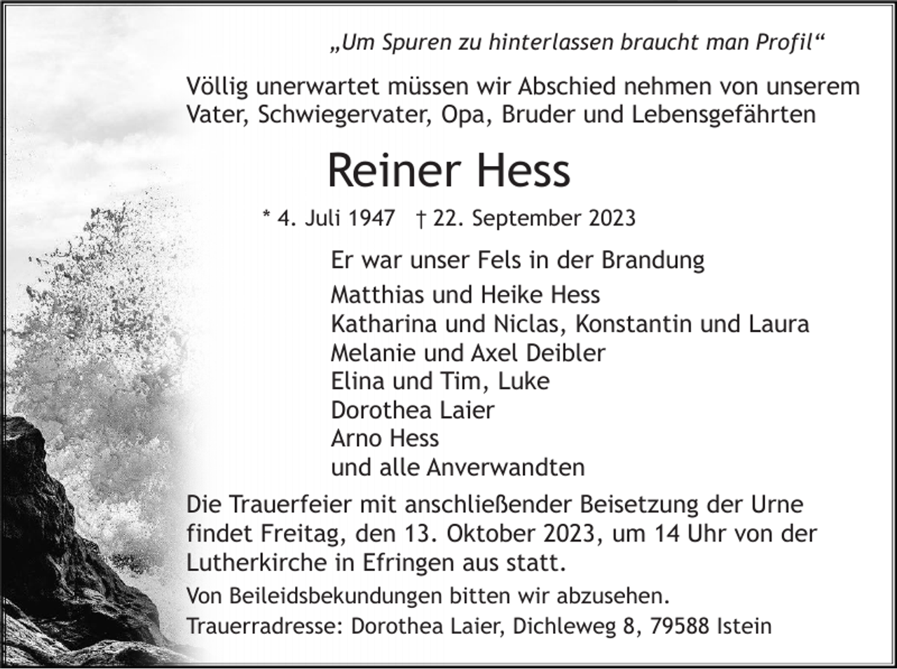 <p>„Um Spuren zu hinterlassen braucht man Profil“</p><p>Völlig unerwartet müssen wir Abschied nehmen von unserem<br />Vater, Schwiegervater, Opa, Bruder und Lebensgefährten</p><p>Reiner Hess<br />* 4. Juli 1947 † 22. September 2023</p><p>Er war unser Fels in der Brandung<br />Matthias und Heike Hess<br />Katharina und Niclas, Konstantin und Laura<br />Melanie und Axel Deibler<br />Elina und Tim, Luke<br />Dorothea Laier<br />Arno Hess<br />und alle Anverwandten<br />Die Trauerfeier mit anschließender Beisetzung der Urne<br />findet Freitag, den 13. Oktober 2023, um 14 Uhr von der<br />Lutherkirche in Efringen aus statt.<br />Von Beileidsbekundungen bitten wir abzusehen.<br />Trauerradresse: Dorothea Laier, Dichleweg 8, 79588 Istein</p>