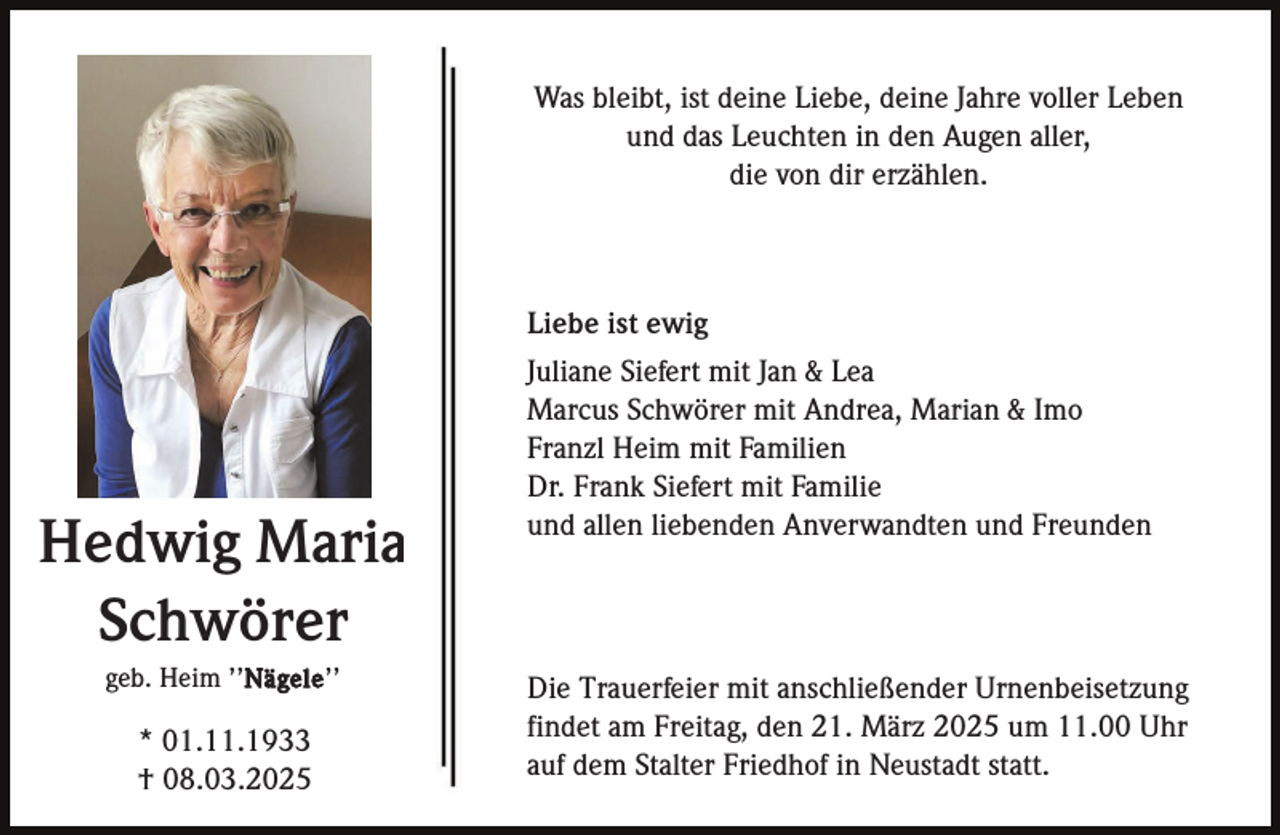 <p>Was bleibt, ist deine Liebe, deine Jahre voller Leben<br />und das Leuchten in den Augen aller,<br />die von dir erzählen.</p><p>Hedwig Maria<br />Schwörer<br />geb. Heim ’’Nägele ’’</p><p>* 01.11.1933<br />† 08.03.2025</p><p>Liebe ist ewig<br />Juliane Siefert mit Jan &amp; Lea<br />Marcus Schwörer mit Andrea, Marian &amp; Imo<br />Franzl Heim mit Familien<br />Dr. Frank Siefert mit Familie<br />und allen liebenden Anverwandten und Freunden</p><p>Die Trauerfeier mit anschließender Urnenbeisetzung<br />findet am Freitag, den 21. März 2025 um 11.00 Uhr<br />auf dem Stalter Friedhof in Neustadt statt.</p>