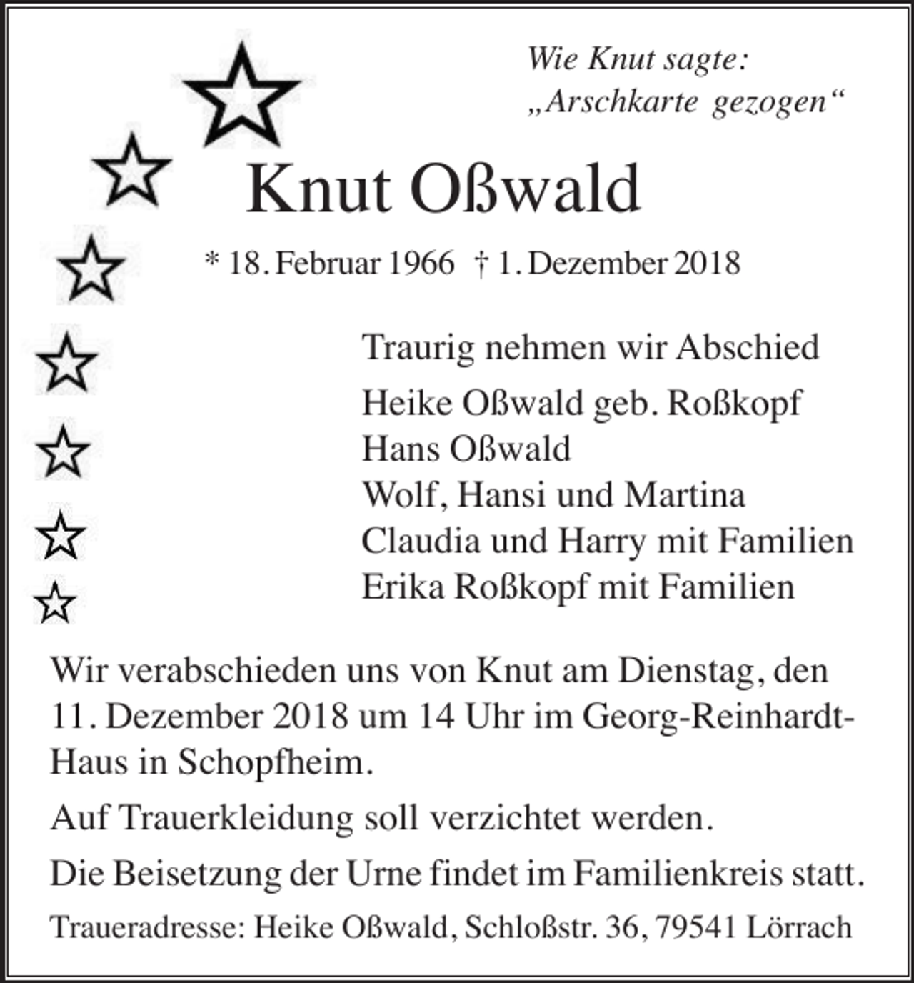 <p>Wie Knut sagte:<br />„Arschkarte gezogen“</p><p>Knut Oßwald<br />* 18. Februar 1966 † 1. Dezember 2018</p><p>Traurig nehmen wir Abschied<br />Heike Oßwald geb. Roßkopf<br />Hans Oßwald<br />Wolf, Hansi und Martina<br />Claudia und Harry mit Familien<br />Erika Roßkopf mit Familien<br />Wir verabschieden uns von Knut am Dienstag, den<br />11. Dezember 2018 um 14 Uhr im Georg-ReinhardtHaus in Schopfheim.<br />Auf Trauerkleidung soll verzichtet werden.<br />Die Beisetzung der Urne findet im Familienkreis statt.<br />Traueradresse: Heike Oßwald, Schloßstr. 36, 79541 Lörrach</p>