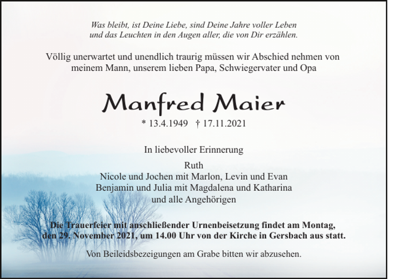 <p>Was bleibt, ist Deine Liebe, sind Deine Jahre voller Leben<br />und das Leuchten in den Augen aller, die von Dir erzählen.</p><p>Völlig unerwartet und unendlich traurig müssen wir Abschied nehmen von<br />meinem Mann, unserem lieben Papa, Schwiegervater und Opa</p><p>Manfred Maier<br />* 13.4.1949 † 17.11.2021<br />In liebevoller Erinnerung<br />Ruth<br />Nicole und Jochen mit Marlon, Levin und Evan<br />Benjamin und Julia mit Magdalena und Katharina<br />und alle Angehörigen<br />Die Trauerfeier mit anschließender Urnenbeisetzung findet am Montag,<br />den 29. November 2021, um 14.00 Uhr von der Kirche in Gersbach aus statt.<br />Von Beileidsbezeigungen am Grabe bitten wir abzusehen.</p>