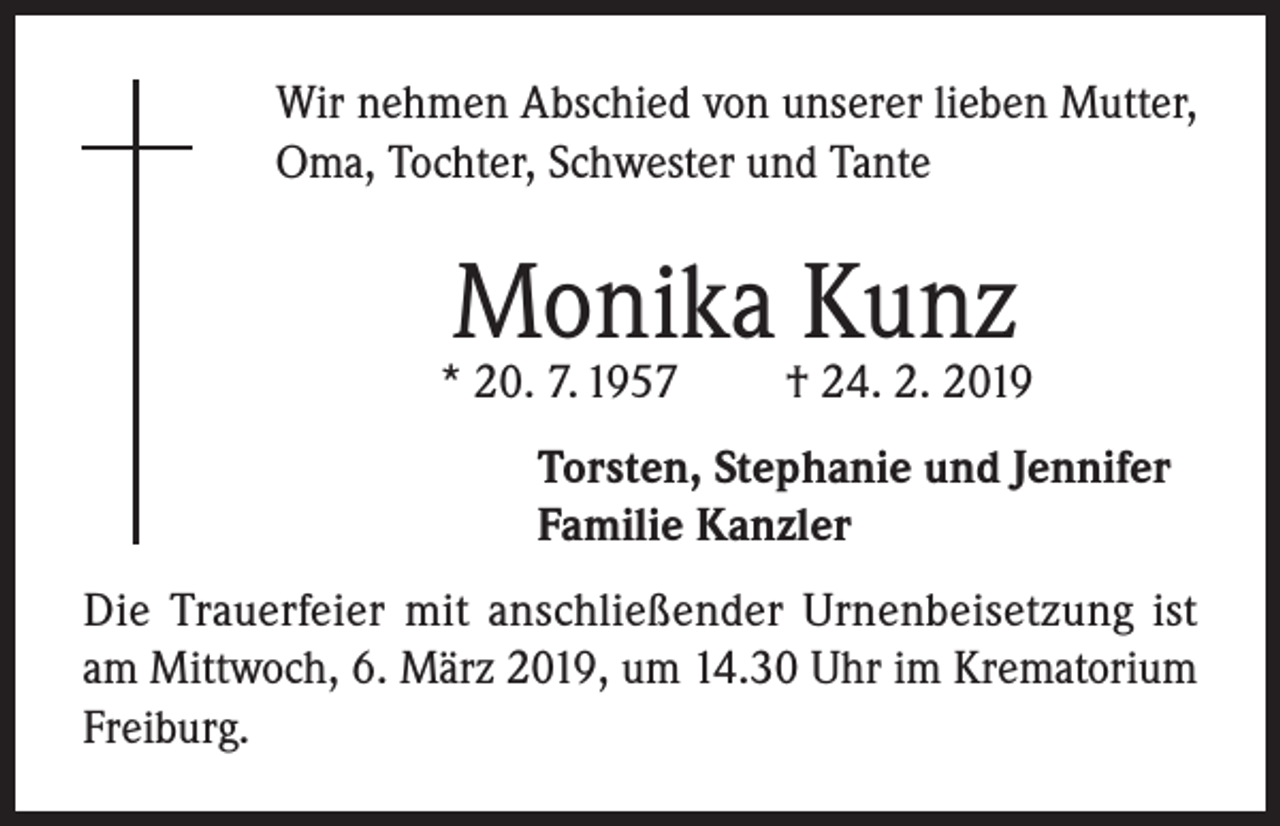 <p>Wir nehmen Abschied von unserer lieben Mutter,<br />Oma, Tochter, Schwester und Tante</p><p>Monika Kunz</p><p>* 20. 7. 1957</p><p>† 24. 2. 2019</p><p>Torsten, Stephanie und Jennifer<br />Familie Kanzler<br />Die Trauerfeier mit anschließender Urnenbeisetzung ist<br />am Mittwoch, 6. März 2019, um 14.30 Uhr im Krematorium<br />Freiburg.</p>