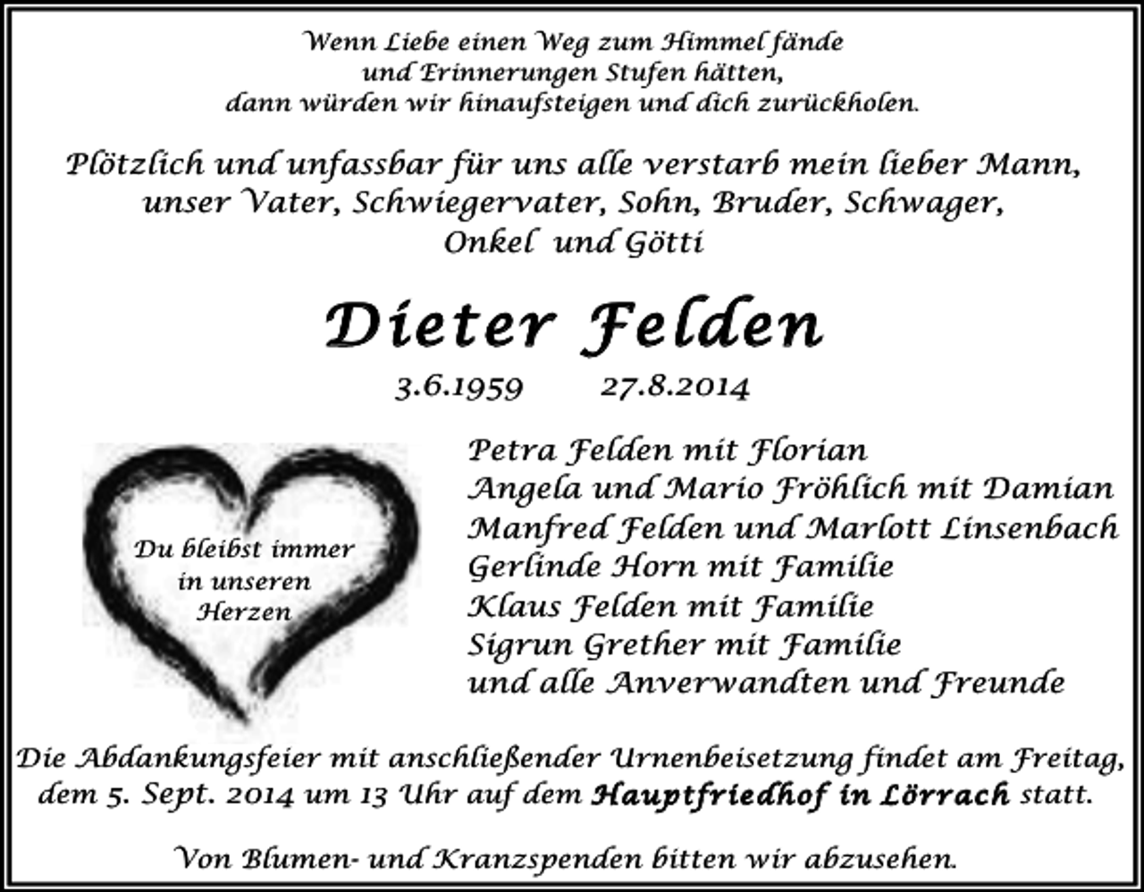 <p>Wenn Liebe einen Weg zum Himmel fände<br />und Erinnerungen Stufen hätten,<br />dann würden wir hinaufsteigen und dich zurückholen.</p><p>Plötzlich und unfassbar für uns alle verstarb mein lieber Mann,<br />unser Vater, Schwiegervater, Sohn, Bruder, Schwager,<br />Onkel und Götti</p><p>Dieter Felden<br />3.6.1959</p><p>Du bleibst immer<br />in unseren<br />Herzen</p><p>!</p><p>27.8.2014</p><p>Petra Felden mit Florian<br />Angela und Mario Fröhlich mit Damian<br />Manfred Felden und Marlott Linsenbach<br />Gerlinde Horn mit Familie<br />Klaus Felden mit Familie<br />Sigrun Grether mit Familie<br />und alle Anverwandten und Freunde</p><p>Die Abdankungsfeier mit anschließender Urnenbeisetzung findet am Freitag,<br />dem 5. Sept. 2014 um 13 Uhr auf dem H auptfriedhof in Lörrach statt.</p><p>!</p><p>Von Blumen- und Kranzspenden bitten wir abzusehen.</p>