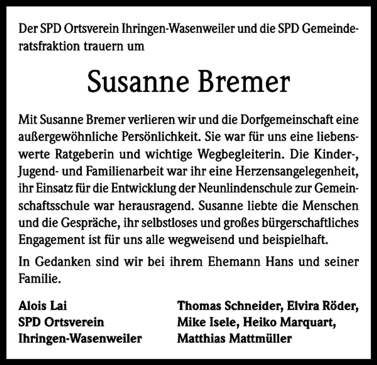 <p>Der SPD Ortsverein Ihringen-Wasenweiler und die SPD Gemeinderatsfraktion trauern um</p><p>Susanne Bremer<br />Mit Susanne Bremer verlieren wir und die Dorfgemeinschaft eine<br />außergewöhnliche Persönlichkeit. Sie war für uns eine liebenswerte Ratgeberin und wichtige Wegbegleiterin. Die Kinder-,<br />Jugend- und Familienarbeit war ihr eine Herzensangelegenheit,<br />ihr Einsatz für die Entwicklung der Neunlindenschule zur Gemeinschaftsschule war herausragend. Susanne liebte die Menschen<br />und die Gespräche, ihr selbstloses und großes bürgerschaftliches<br />Engagement ist für uns alle wegweisend und beispielhaft.<br />In Gedanken sind wir bei ihrem Ehemann Hans und seiner<br />Familie.<br />Alois Lai<br />SPD Ortsverein<br />Ihringen-Wasenweiler</p><p>Thomas Schneider, Elvira Röder,<br />Mike Isele, Heiko Marquart,<br />Matthias Mattmüller</p>