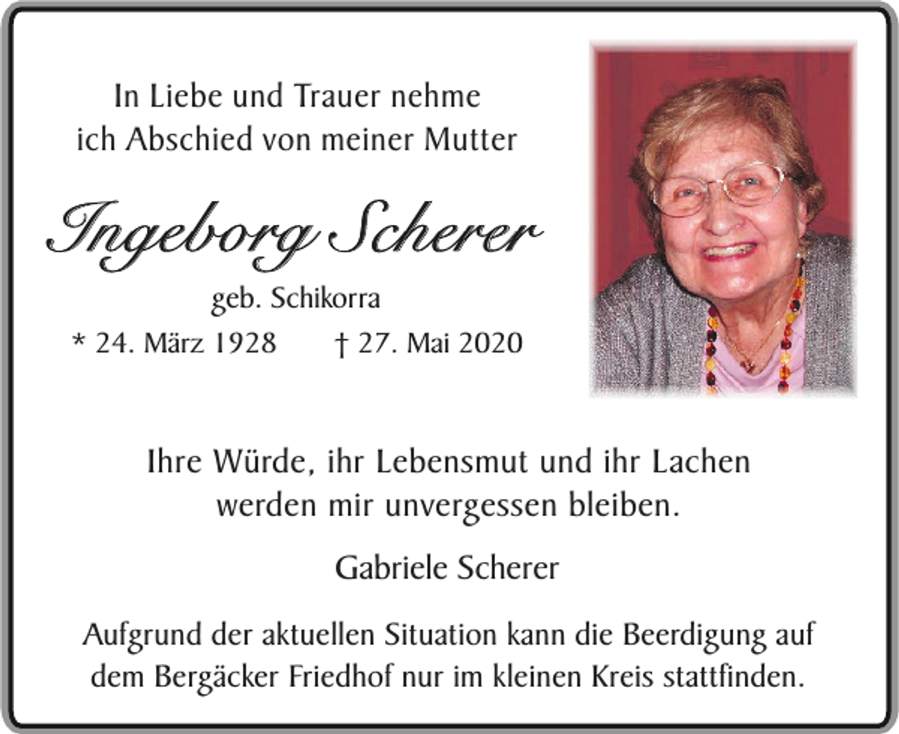 <p>In Liebe und Trauer nehme<br />ich Abschied von meiner Mutter</p><p>Ingeborg Scherer<br />geb. Schikorra<br />* 24. März 1928<br />† 27. Mai 2020</p><p>Ihre Würde, ihr Lebensmut und ihr Lachen<br />werden mir unvergessen bleiben.<br />Gabriele Scherer<br />Aufgrund der aktuellen Situation kann die Beerdigung auf<br />dem Bergäcker Friedhof nur im kleinen Kreis stattfinden.</p>