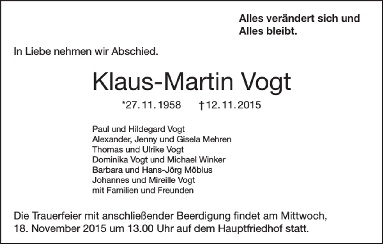 <p>Alles verändert sich und<br />Alles bleibt.<br />In Liebe nehmen wir Abschied.</p><p>Klaus-Martin Vogt<br />*27. 11. 1958</p><p>† 12. 11. 2015</p><p>Paul und Hildegard Vogt<br />Alexander, Jenny und Gisela Mehren<br />Thomas und Ulrike Vogt<br />Dominika Vogt und Michael Winker<br />Barbara und Hans-Jörg Möbius<br />Johannes und Mireille Vogt<br />mit Familien und Freunden</p><p>Die Trauerfeier mit anschließender Beerdigung findet am Mittwoch,<br />18. November 2015 um 13.00 Uhr auf dem Hauptfriedhof statt.</p>