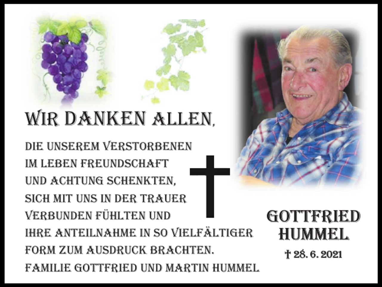 <p>Wir dANkEN ALLEN,<br />diE uNsErEM VErsTorbENEN<br />iM LEbEN FrEuNdscHAFT<br />uNd AcHTuNG scHENkTEN,<br />sicH MiT uNs iN dEr TrAuEr<br />VErbuNdEN FüHLTEN uNd<br />iHrE ANTEiLNAHME iN so ViELFäLTiGEr<br />ForM zuM Ausdruck brAcHTEN.<br />FAMiLiE GoTTFriEd uNd MArTiN HuMMEL</p><p>Gottfried<br />Hummel<br />† 28. 6. 2021</p>