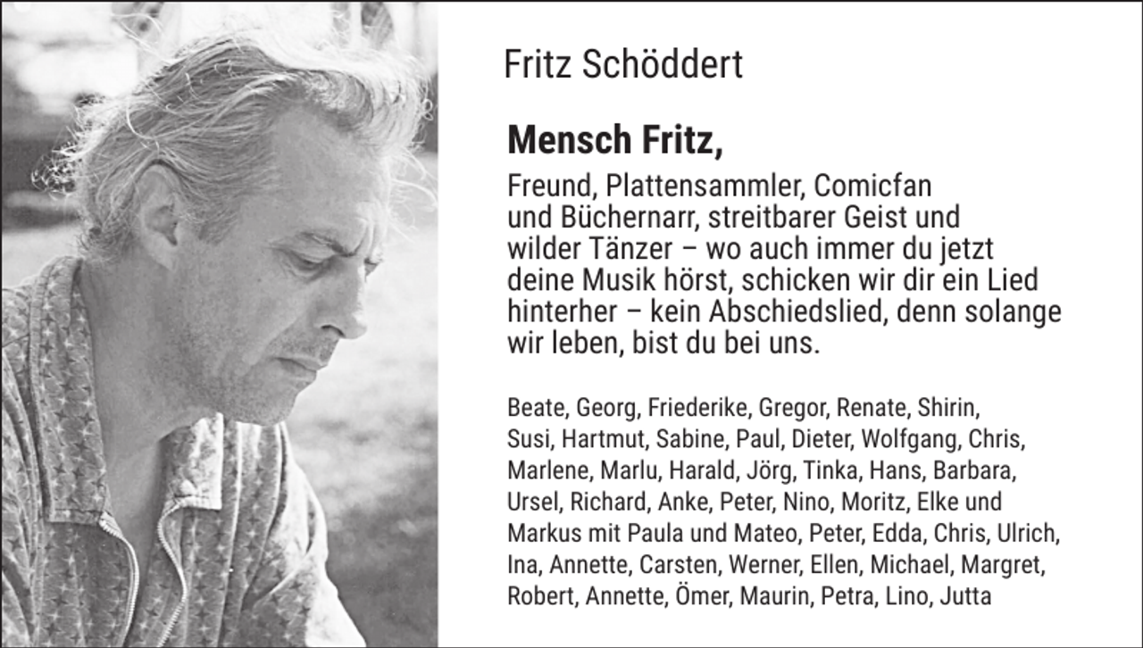 <p>Fritz Schöddert<br />Mensch Fritz,</p><p>Freund, Plattensammler, Comicfan<br />und Büchernarr, streitbarer Geist und<br />wilder Tänzer – wo auch immer du jetzt<br />deine Musik hörst, schicken wir dir ein Lied<br />hinterher – kein Abschiedslied, denn solange<br />wir leben, bist du bei uns.<br />Beate, Georg, Friederike, Gregor, Renate, Shirin,<br />Susi, Hartmut, Sabine, Paul, Dieter, Wolfgang, Chris,<br />Marlene, Marlu, Harald, Jörg, Tinka, Hans, Barbara,<br />Ursel, Richard, Anke, Peter, Nino, Moritz, Elke und<br />Markus mit Paula und Mateo, Peter, Edda, Chris, Ulrich,<br />Ina, Annette, Carsten, Werner, Ellen, Michael, Margret,<br />Robert, Annette, Ömer, Maurin, Petra, Lino, Jutta</p>