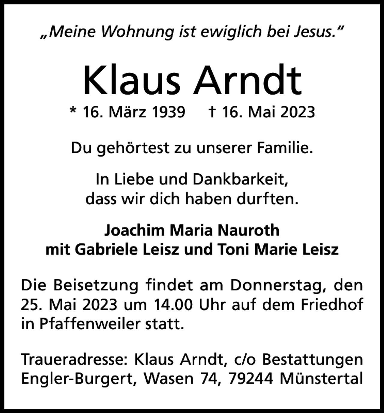 <p>„Meine Wohnung ist ewiglich bei Jesus.“</p><p>Klaus Arndt</p><p>* 16. März 1939</p><p>† 16. Mai 2023</p><p>Du gehörtest zu unserer Familie.<br />In Liebe und Dankbarkeit,<br />dass wir dich haben durften.<br />Joachim Maria Nauroth<br />mit Gabriele Leisz und Toni Marie Leisz<br />Die Beisetzung findet am Donnerstag, den<br />25. Mai 2023 um 14.00 Uhr auf dem Friedhof<br />in Pfaffenweiler statt.<br />Traueradresse: Klaus Arndt, c/o Bestattungen<br />Engler-Burgert, Wasen 74, 79244 Münstertal</p>