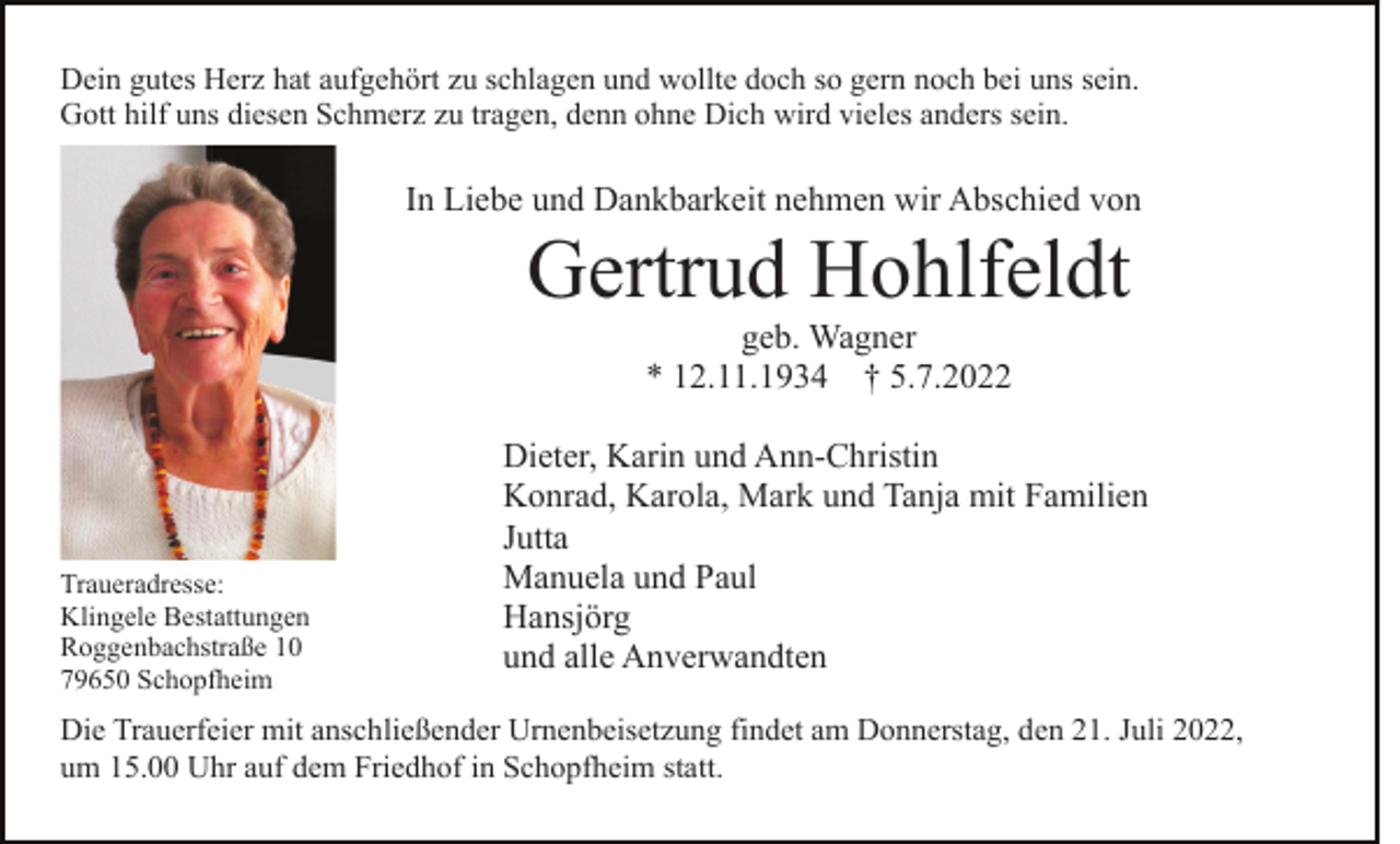 <p>Dein gutes Herz hat aufgehört zu schlagen und wollte doch so gern noch bei uns sein.<br />Gott hilf uns diesen Schmerz zu tragen, denn ohne Dich wird vieles anders sein.</p><p>In Liebe und Dankbarkeit nehmen wir Abschied von</p><p>Gertrud Hohlfeldt<br />geb. Wagner<br />* 12.11.1934 † 5.7.2022</p><p>Traueradresse:<br />Klingele Bestattungen<br />Roggenbachstraße 10<br />79650 Schopfheim</p><p>Dieter, Karin und Ann-Christin<br />Konrad, Karola, Mark und Tanja mit Familien<br />Jutta<br />Manuela und Paul<br />Hansjörg<br />und alle Anverwandten</p><p>Die Trauerfeier mit anschließender Urnenbeisetzung findet am Donnerstag, den 21. Juli 2022,<br />um 15.00 Uhr auf dem Friedhof in Schopfheim statt.</p>