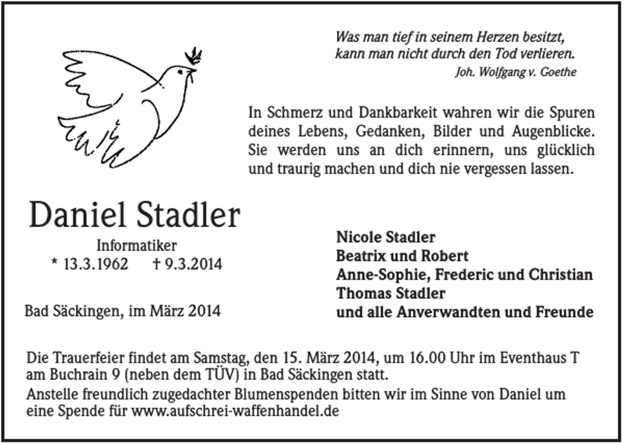 <p>Was man tief in seinem Herzen besitzt,<br />kann man nicht durch den Tod verlieren.<br />Joh. Wolfgang v. Goethe</p><p>In Schmerz und Dankbarkeit wahren wir die Spuren<br />deines Lebens, Gedanken, Bilder und Augenblicke.<br />Sie werden uns an dich erinnern, uns glücklich<br />und traurig machen und dich nie vergessen lassen.</p><p>Daniel Stadler<br />Informatiker<br />* 13.3.1962 † 9.3.2014<br />Bad Säckingen, im März 2014</p><p>Nicole Stadler<br />Beatrix und Robert<br />Anne-Sophie, Frederic und Christian<br />Thomas Stadler<br />und alle Anverwandten und Freunde</p><p>Die Trauerfeier findet am Samstag, den 15. März 2014, um 16.00 Uhr im Eventhaus T<br />am Buchrain 9 (neben dem TÜV) in Bad Säckingen statt.<br />Anstelle freundlich zugedachter Blumenspenden bitten wir im Sinne von Daniel um<br />eine Spende für www.aufschrei-waffenhandel.de</p>