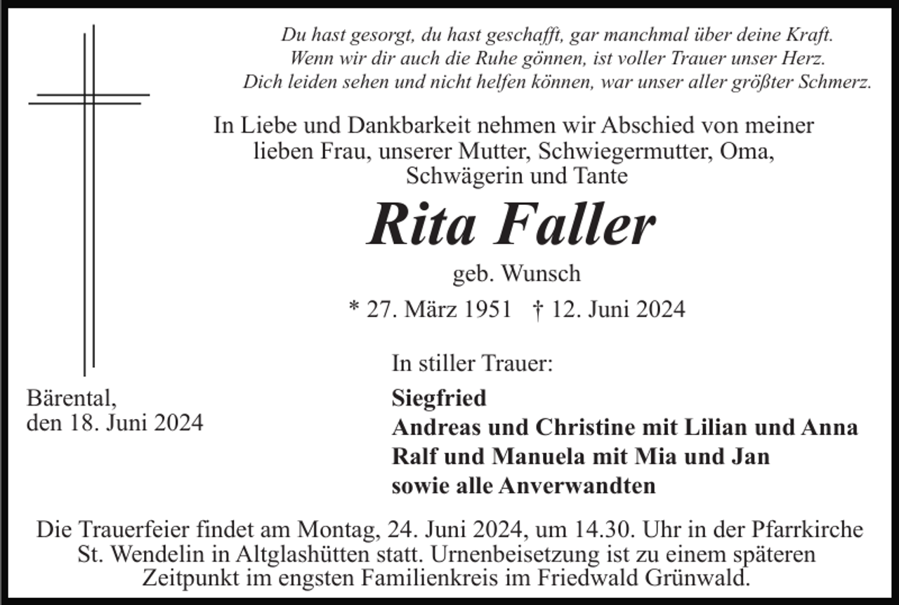 <p>Du hast gesorgt, du hast geschafft, gar manchmal über deine Kraft.<br />Wenn wir dir auch die Ruhe gönnen, ist voller Trauer unser Herz.<br />Dich leiden sehen und nicht helfen können, war unser aller größter Schmerz.</p><p>In Liebe und Dankbarkeit nehmen wir Abschied von meiner<br />lieben Frau, unserer Mutter, Schwiegermutter, Oma,<br />Schwägerin und Tante</p><p>Rita Faller<br />geb. Wunsch<br />* 27. März 1951 † 12. Juni 2024</p><p>Bärental,<br />den 18. Juni 2024</p><p>In stiller Trauer:<br />Siegfried<br />Andreas und Christine mit Lilian und Anna<br />Ralf und Manuela mit Mia und Jan<br />sowie alle Anverwandten</p><p>Die Trauerfeier findet am Montag, 24. Juni 2024, um 14.30. Uhr in der Pfarrkirche<br />St. Wendelin in Altglashütten statt. Urnenbeisetzung ist zu einem späteren<br />Zeitpunkt im engsten Familienkreis im Friedwald Grünwald.</p>