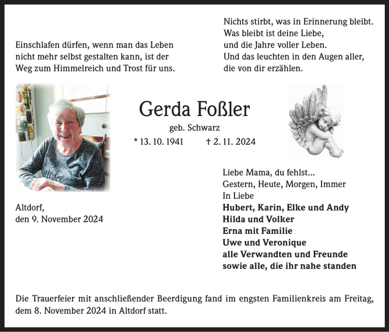 <p>Einschlafen dürfen, wenn man das Leben<br />nicht mehr selbst gestalten kann, ist der<br />Weg zum Himmelreich und Trost für uns.</p><p>Nichts stirbt, was in Erinnerung bleibt.<br />Was bleibt ist deine Liebe,<br />und die Jahre voller Leben.<br />Und das leuchten in den Augen aller,<br />die von dir erzählen.</p><p>Gerda Foßler<br />geb. Schwarz<br />* 13. 10. 1941<br />† 2. 11. 2024</p><p>Liebe Mama, du fehlst...</p><p>Gestern, Heute, Morgen, Immer</p><p>In Liebe<br />Altdorf,<br />Hubert, Karin, Elke und Andy<br />den 9. November 2024 Hilda und Volker<br />Erna mit Familie<br />Uwe und Veronique<br />alle Verwandten und Freunde<br />sowie alle, die ihr nahe standen<br />Die Trauerfeier mit anschließender Beerdigung fand im engsten Familienkreis am Freitag,<br />dem 8. November 2024 in Altdorf statt.</p>