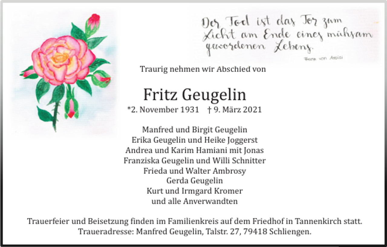 <p>Traurig nehmen wir Abschied von</p><p>Fritz Geugelin<br />*2. November 1931 † 9. Mä rz 2021<br />Manfred und Birgit Geugelin<br />Erika Geugelin und Heike Joggerst<br />Andrea und Karim Hamiani mit Jonas<br />Franziska Geugelin und Willi Schnitter<br />Frieda und Walter Ambrosy<br />Gerda Geugelin<br />Kurt und Irmgard Kromer<br />und alle Anverwandten<br />Trauerfeier und Beisetzung finden im Familienkreis auf dem Friedhof in Tannenkirch statt.<br />Traueradresse: Manfred Geugelin, Talstr. 27, 79418 Schliengen.</p>