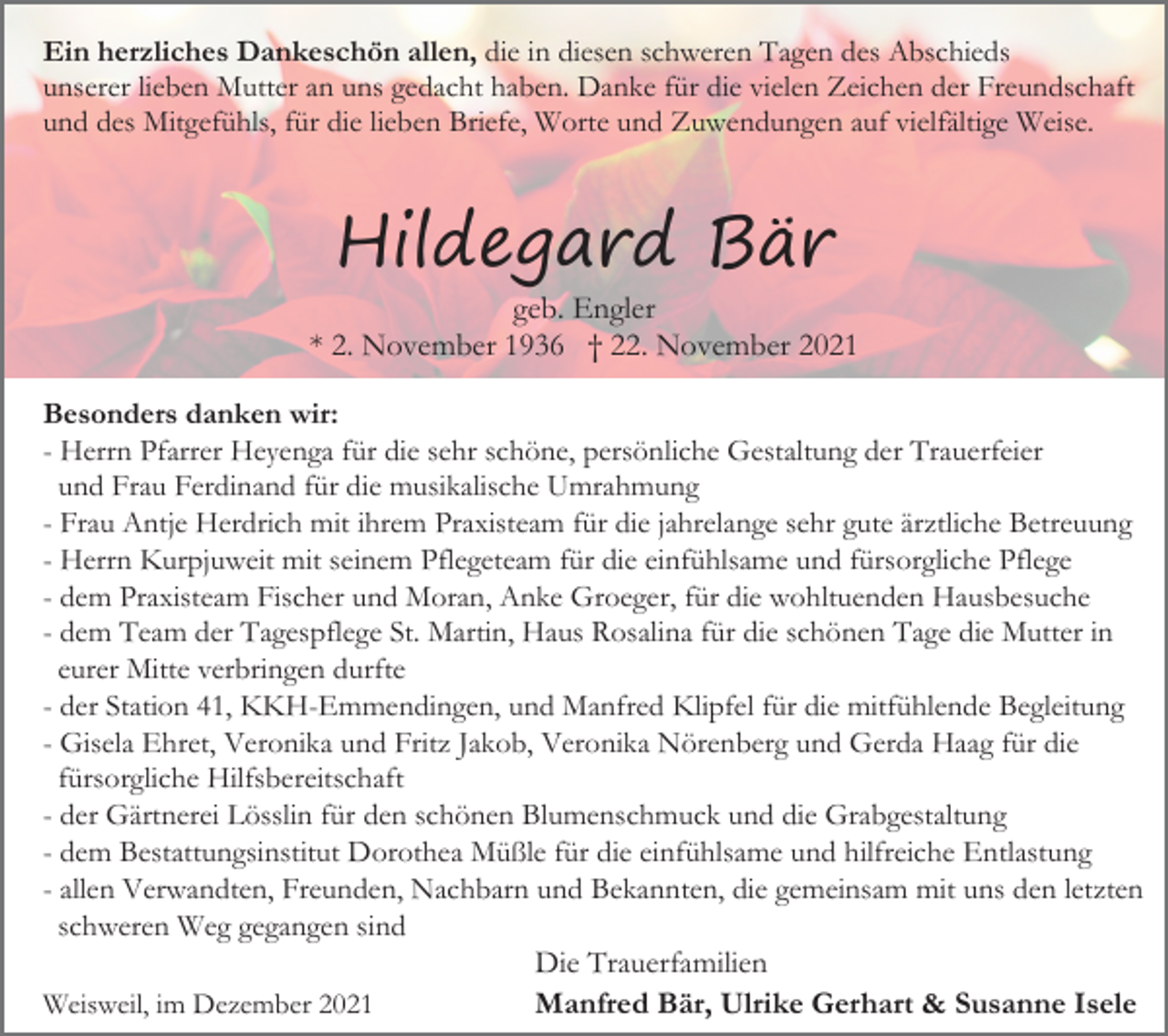 <p>Ein herzliches Dankeschön allen, die in diesen schweren Tagen des Abschieds<br />unserer lieben Mutter an uns gedacht haben. Danke für die vielen Zeichen der Freundschaft<br />und des Mitgefühls, für die lieben Briefe, Worte und Zuwendungen auf vielfältige Weise.</p><p>Hildegard Bär</p><p>geb. Engler<br />* 2. November 1936 † 22. November 2021<br />Besonders danken wir:<br />- Herrn Pfarrer Heyenga für die sehr schöne, persönliche Gestaltung der Trauerfeier<br />und Frau Ferdinand für die musikalische Umrahmung<br />- Frau Antje Herdrich mit ihrem Praxisteam für die jahrelange sehr gute ärztliche Betreuung<br />- Herrn Kurpjuweit mit seinem Pflegeteam für die einfühlsame und fürsorgliche Pflege<br />- dem Praxisteam Fischer und Moran, Anke Groeger, für die wohltuenden Hausbesuche<br />- dem Team der Tagespflege St. Martin, Haus Rosalina für die schönen Tage die Mutter in<br />eurer Mitte verbringen durfte<br />- der Station 41, KKH-Emmendingen, und Manfred Klipfel für die mitfühlende Begleitung<br />- Gisela Ehret, Veronika und Fritz Jakob, Veronika Nörenberg und Gerda Haag für die<br />fürsorgliche Hilfsbereitschaft<br />- der Gärtnerei Lösslin für den schönen Blumenschmuck und die Grabgestaltung<br />- dem Bestattungsinstitut Dorothea Müßle für die einfühlsame und hilfreiche Entlastung<br />- allen Verwandten, Freunden, Nachbarn und Bekannten, die gemeinsam mit uns den letzten<br />schweren Weg gegangen sind<br />Die Trauerfamilien<br />Weisweil, im Dezember 2021<br />Manfred Bär, Ulrike Gerhart &amp; Susanne Isele</p>