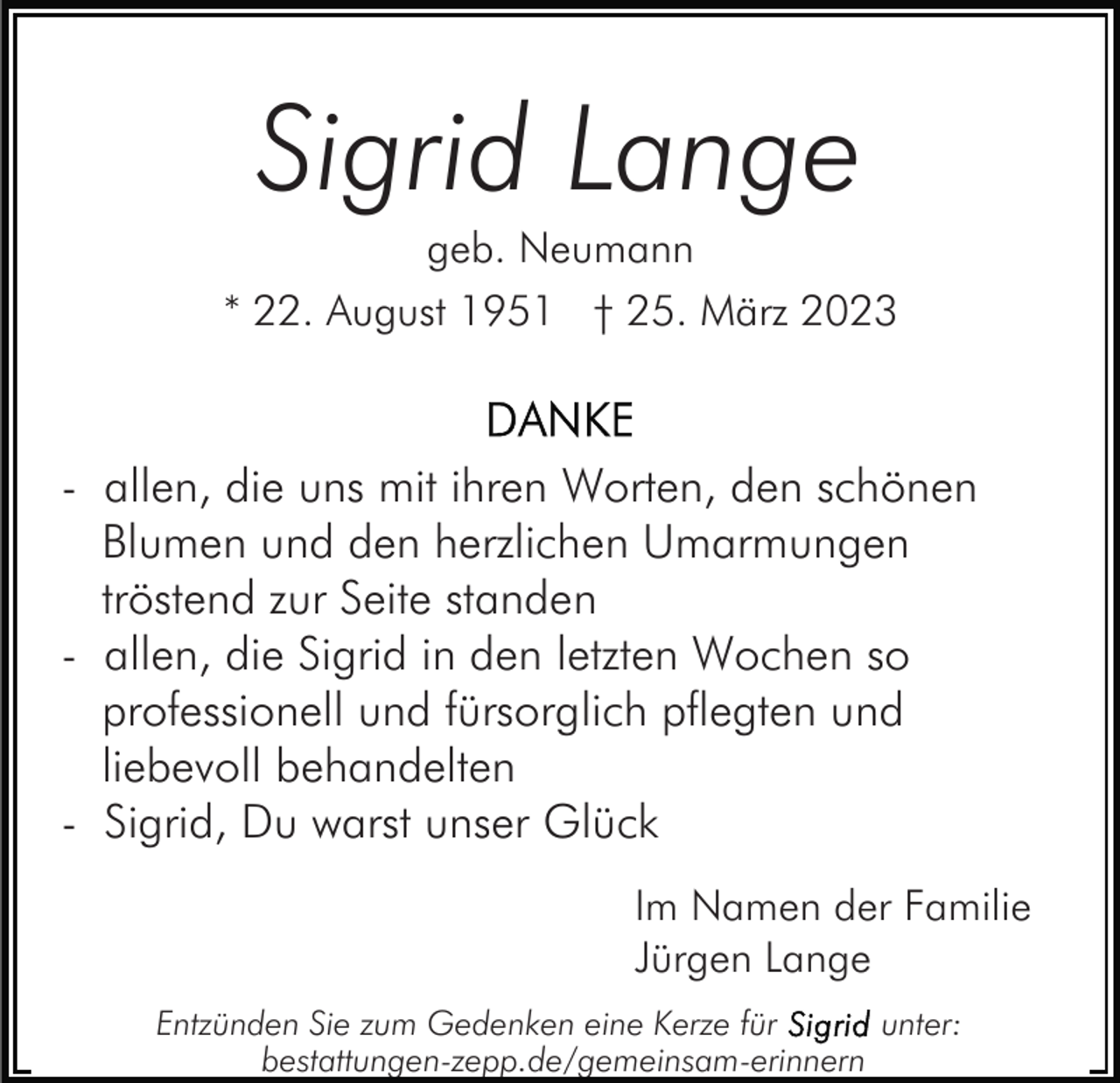 <p>Sigrid Lange<br />geb. Neumann<br />* 22. August 1951 † 25. März 2023</p><p>- allen, die uns mit ihren Worten, den schönen<br />Blumen und den herzlichen Umarmungen<br />tröstend zur Seite standen<br />- allen, die Sigrid in den letzten Wochen so<br />professionell und fürsorglich pflegten und<br />liebevoll behandelten<br />- Sigrid, Du warst unser Glück<br />Im Namen der Familie<br />Jürgen Lange<br />Entzünden Sie zum Gedenken eine Kerze für<br />unter:<br />bestattungen-zepp.de/gemeinsam-erinnern</p>