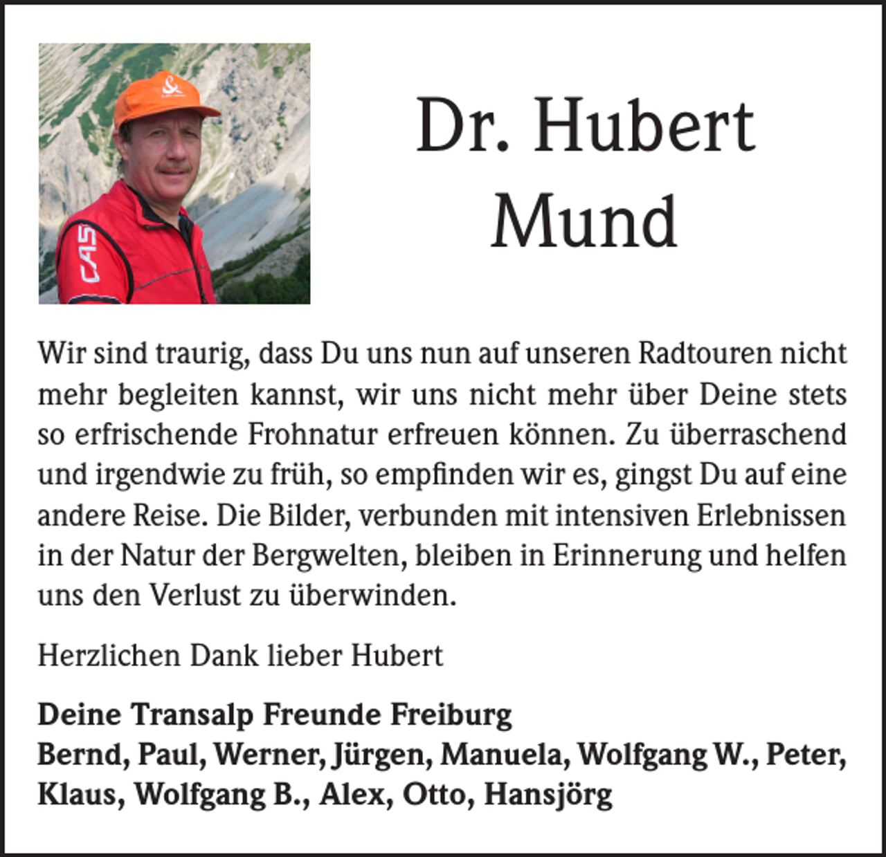 <p>Dr. Hubert<br />Mund<br />Wir sind traurig, dass Du uns nun auf unseren Radtouren nicht<br />mehr begleiten kannst, wir uns nicht mehr über Deine stets<br />so erfrischende Frohnatur erfreuen können. Zu überraschend<br />und irgendwie zu früh, so empfinden wir es, gingst Du auf eine<br />andere Reise. Die Bilder, verbunden mit intensiven Erlebnissen<br />in der Natur der Bergwelten, bleiben in Erinnerung und helfen<br />uns den Verlust zu überwinden.<br />Herzlichen Dank lieber Hubert<br />Deine Transalp Freunde Freiburg<br />Bernd, Paul, Werner, Jürgen, Manuela, Wolfgang W., Peter,<br />Klaus, Wolfgang B., Alex, Otto, Hansjörg</p>