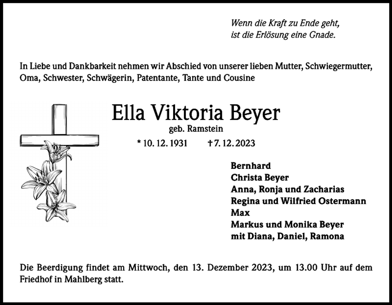 <p>Wenn die Kraft zu Ende geht,<br />ist die Erlösung eine Gnade.<br />In Liebe und Dankbarkeit nehmen wir Abschied von unserer lieben Mutter, Schwiegermutter,<br />Oma, Schwester, Schwägerin, Patentante, Tante und Cousine</p><p>Ella Viktoria<br />Beyer<br />geb. Ramstein<br />* 10. 12. 1931 † 7. 12. 2023<br />Bernhard<br />Christa Beyer<br />Anna, Ronja und Zacharias<br />Regina und Wilfried Ostermann<br />Max<br />Markus und Monika Beyer<br />mit Diana, Daniel, Ramona<br />Die Beerdigung findet am Mittwoch, den 13. Dezember 2023, um 13.00 Uhr auf dem<br />Friedhof in Mahlberg statt.</p>