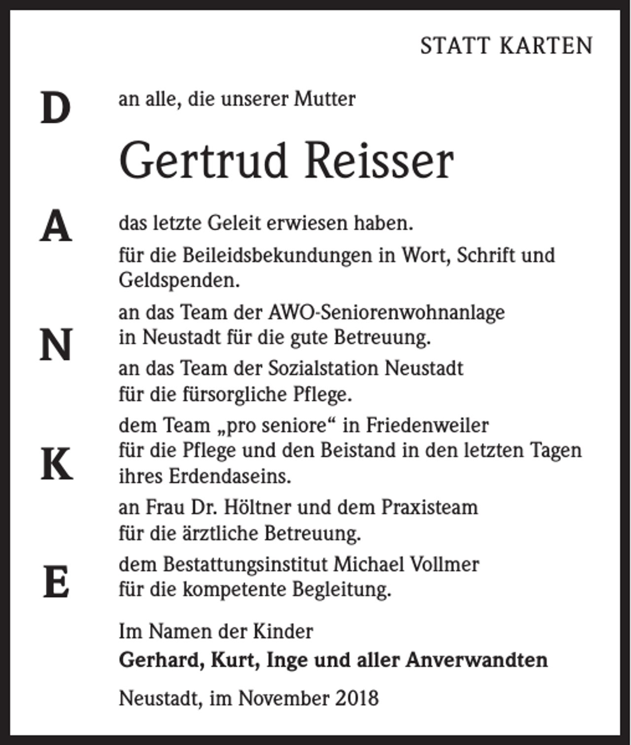 <p>STATT KARTEN</p><p>D<br />A<br />N<br />K<br />E</p><p>an alle, die unserer Mutter</p><p>Gertrud Reisser<br />das letzte Geleit erwiesen haben.<br />für die Beileidsbekundungen in Wort, Schrift und<br />Geldspenden.<br />an das Team der AWO-Seniorenwohnanlage<br />in Neustadt für die gute Betreuung.<br />an das Team der Sozialstation Neustadt<br />für die fürsorgliche Pflege.<br />dem Team „pro seniore“ in Friedenweiler<br />für die Pflege und den Beistand in den letzten Tagen<br />ihres Erdendaseins.<br />an Frau Dr. Höltner und dem Praxisteam<br />für die ärztliche Betreuung.<br />dem Bestattungsinstitut Michael Vollmer<br />für die kompetente Begleitung.<br />Im Namen der Kinder<br />Gerhard, Kurt, Inge und aller Anverwandten<br />Neustadt, im November 2018</p>