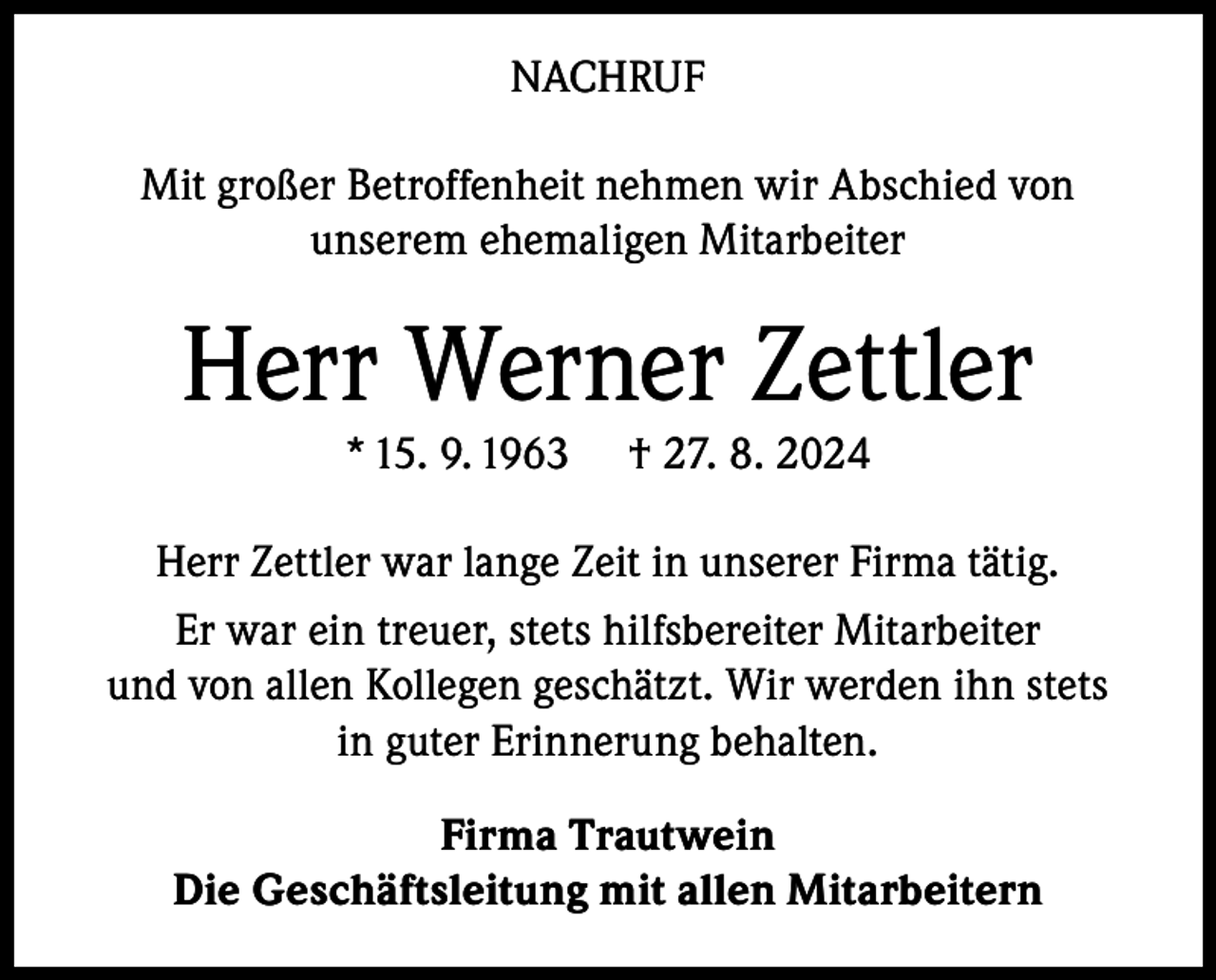 <p>NACHRUF<br />Mit großer Betroffenheit nehmen wir Abschied von<br />unserem ehemaligen Mitarbeiter</p><p>Herr Werner Zettler<br />* 15. 9. 1963</p><p>† 27. 8. 2024</p><p>Herr Zettler war lange Zeit in unserer Firma tätig.<br />Er war ein treuer, stets hilfsbereiter Mitarbeiter<br />und von allen Kollegen geschätzt. Wir werden ihn stets<br />in guter Erinnerung behalten.<br />Firma Trautwein<br />Die Geschäftsleitung mit allen Mitarbeitern</p>