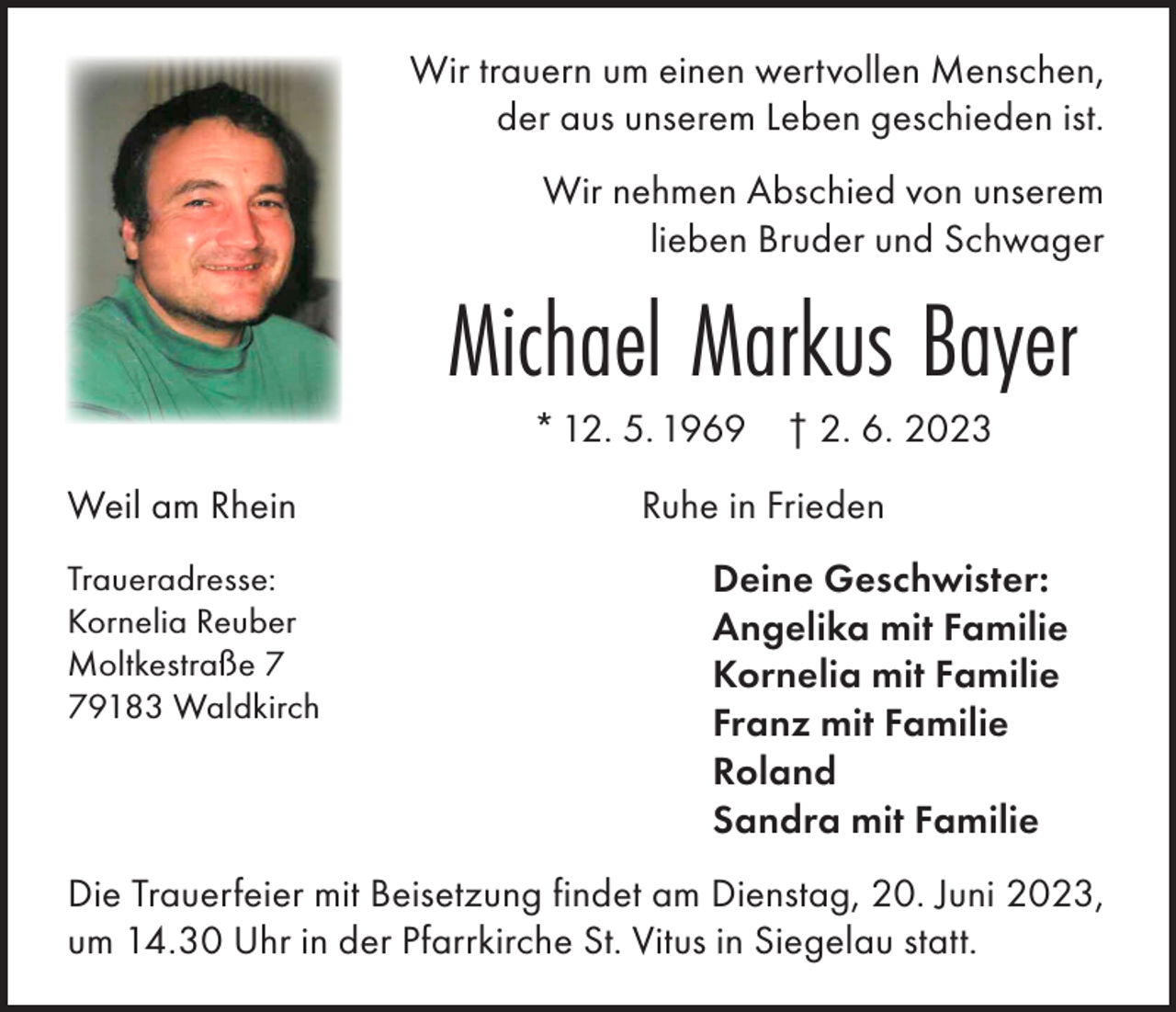 <p>Wir trauern um einen wertvollen Menschen,<br />der aus unserem Leben geschieden ist.<br />Wir nehmen Abschied von unserem<br />lieben Bruder und Schwager</p><p>Weil am Rhein<br />Traueradresse:<br />Kornelia Reuber<br />Moltkestraße 9183 Waldkirch</p><p>Michael Markus Bayer<br />* 12. 5. 1969</p><p>† 2. 6. 2023</p><p>Ruhe in Frieden<br />Deine Geschwister:<br />Angelika mit Familie<br />Kornelia mit Familie<br />Franz mit Familie<br />Roland<br />Sandra mit Familie</p><p>Die Trauerfeier mit Beisetzung findet am Dienstag, 20. Juni 2023,<br />um 14.30 Uhr in der Pfarrkirche St. Vitus in Siegelau statt.</p>