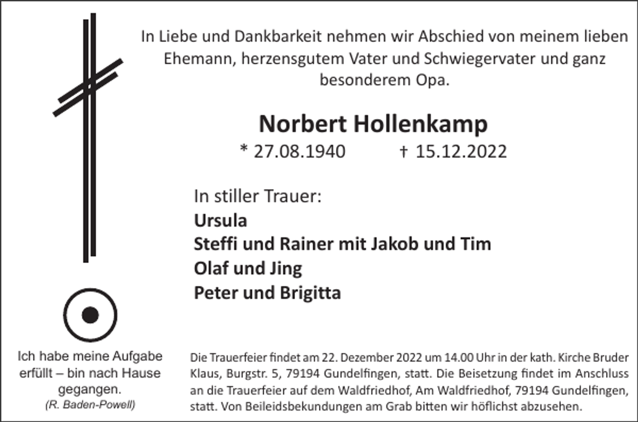 <p>In Liebe und Dankbarkeit nehmen wir Abschied von meinem lieben<br />Ehemann, herzensgutem Vater und Schwiegervater und ganz<br />besonderem Opa.</p><p>Norbert Hollenkamp<br />* 27.08.1940</p><p>†+ 15.12.2022</p><p>In stiller Trauer:<br />Ursula<br />Steffi und Rainer mit Jakob und Tim<br />Olaf und Jing<br />Peter und Brigitta<br />Ich habe<br />habe meine<br />meine Aufgabe<br />Aufgabe<br />Ich<br />erfüllt ––bin<br />erfuellt<br />binnach<br />nachHause<br />Hause<br />gegangen.<br />gegangen.<br />(R. Baden-Powell)</p><p>Die<br />am am<br />22. Dezember<br />2022<br />14.00 Uhr<br />in der<br />kath.Kirche<br />Kirche Bruder<br />DieTrauerfeier<br />Trauerfeierfindet<br />findet<br />22.12.2022<br />umum14.00h<br />in der<br />Kath.<br />Bruder<br />Klaus,<br />Klaus, Burgstr.<br />Burgstr. 5,<br />5, Gundelfingen,<br />Gundelfingen statt.<br />statt. Die<br />Die Beisetzung<br />Beisetzung findet<br />findet im<br />im Anschluss<br />Anschluss<br />an<br />an die<br />die Trauerfeier<br />Trauerfeier auf<br />aufdem<br />demWaldfriedhof,<br />Waldfriedhof,Am<br />AmWaldfriedhof,<br />Waldfriedhof,Gundelfingen,<br />Gundelfingen<br />statt.<br />statt. Von<br />Von Beileidsbekundungen<br />Beileidsbekundungen am<br />am Grab<br />Grab bitten<br />bittenwir<br />wir höflichst<br />hoeflichstabzusehen.<br />abzusehen.</p>