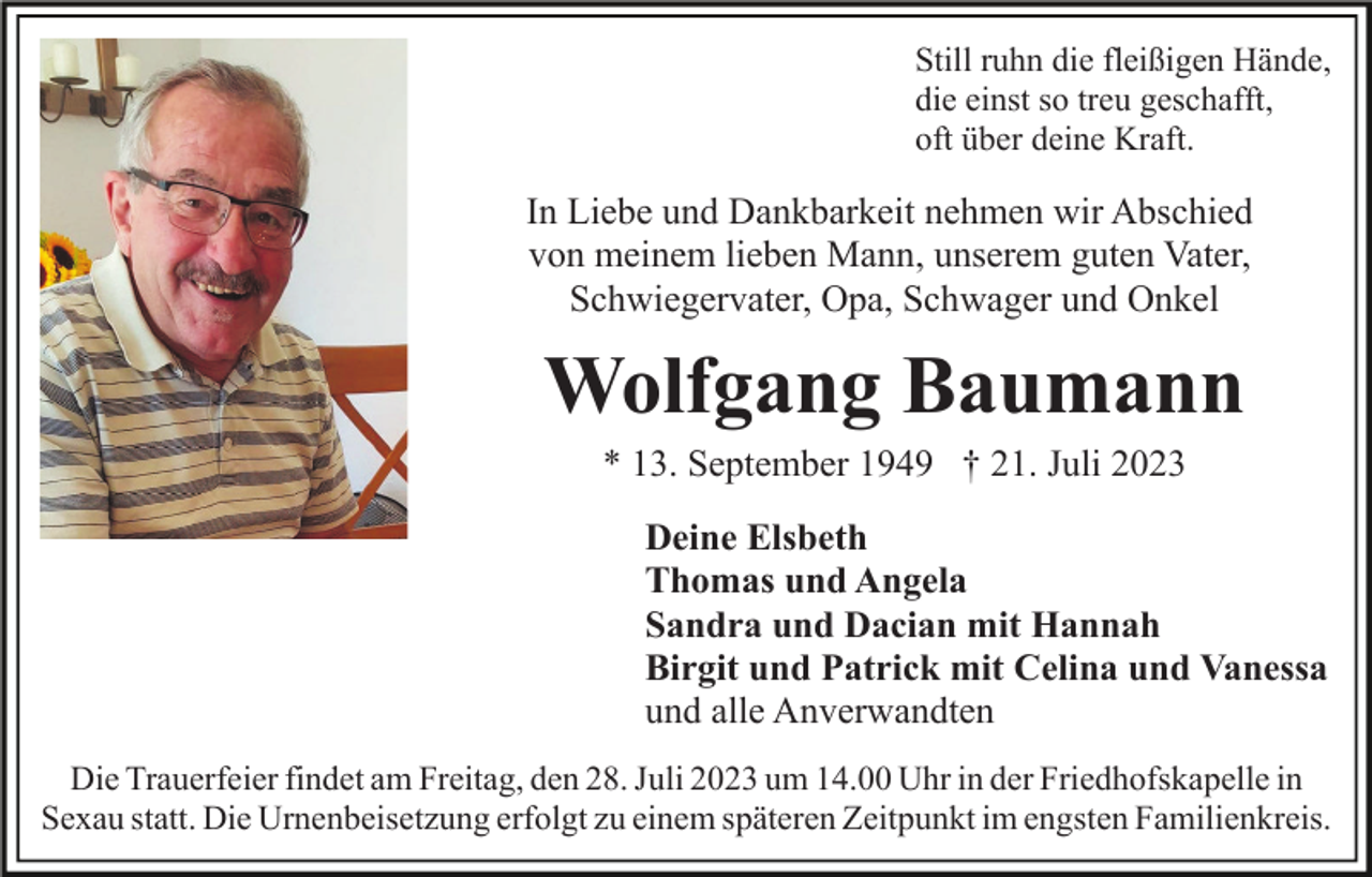 <p>Still ruhn die fleißigen Hände,<br />die einst so treu geschafft,<br />oft über deine Kraft.</p><p>In Liebe und Dankbarkeit nehmen wir Abschied<br />von meinem lieben Mann, unserem guten Vater,<br />Schwiegervater, Opa, Schwager und Onkel</p><p>Wolfgang Baumann<br />* 13. September 1949 † 21. Juli 2023<br />Deine Elsbeth<br />Thomas und Angela<br />Sandra und Dacian mit Hannah<br />Birgit und Patrick mit Celina und Vanessa<br />und alle Anverwandten<br />Die Trauerfeier findet am Freitag, den 28. Juli 2023 um 14.00 Uhr in der Friedhofskapelle in<br />Sexau statt. Die Urnenbeisetzung erfolgt zu einem späteren Zeitpunkt im engsten Familienkreis.</p>