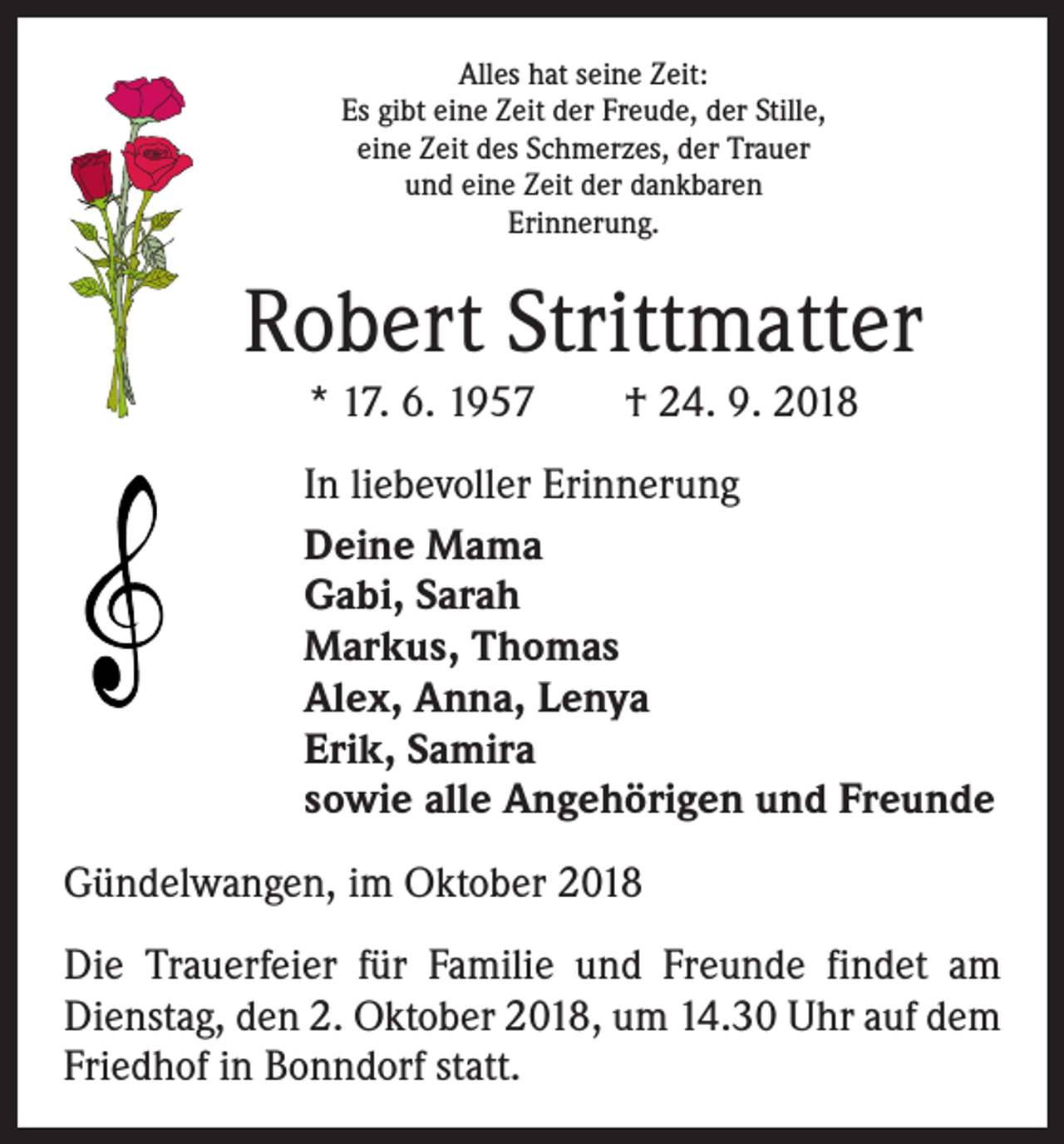 <p>Alles hat seine Zeit:<br />Es gibt eine Zeit der Freude, der Stille,<br />eine Zeit des Schmerzes, der Trauer<br />und eine Zeit der dankbaren<br />Erinnerung.</p><p>Robert Strittmatter<br />* 17. 6. 1957 † 24. 9. 2018<br />In liebevoller Erinnerung<br />Deine Mama<br />Gabi, Sarah<br />Markus, Thomas<br />Alex, Anna, Lenya<br />Erik, Samira<br />sowie alle Angehörigen und Freunde<br />Gündelwangen, im Oktober 2018<br />Die Trauerfeier für Familie und Freunde findet am<br />­Dienstag, den 2. Oktober 2018, um 14.30 Uhr auf dem<br />Friedhof in Bonndorf statt.</p>