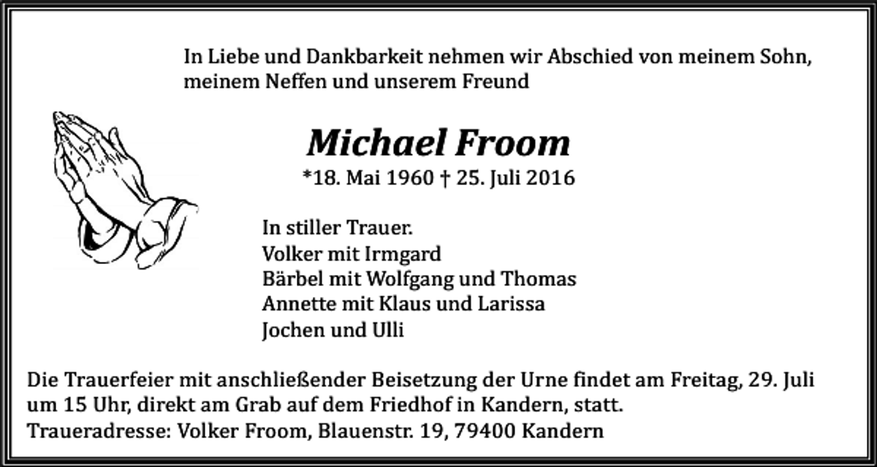 <p>In Liebe und Dankbarkeit nehmen wir Abschied von meinem Sohn,<br />meinem Neffen und unserem Freund</p><p>Michael Froom<br />*18. Mai 1960 † 25. Juli 2016<br />In stiller Trauer.<br />Volker mit Irmgard<br />Bärbel mit Wolfgang und Thomas<br />Annette mit Klaus und Larissa<br />Jochen und Ulli<br />Die Trauerfeier mit anschließender Beisetzung der Urne findet am Freitag, 29. Juli<br />um 15 Uhr, direkt am Grab auf dem Friedhof in Kandern, statt.<br />Traueradresse: Volker Froom, Blauenstr. 19, 79400 Kandern</p>