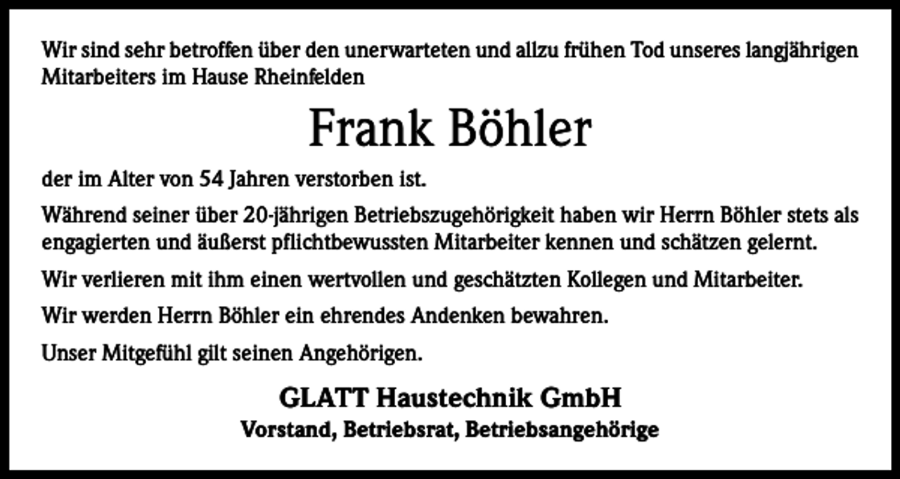 <p>Wir sind sehr betroffen über den unerwarteten und allzu frühen Tod unseres langjährigen<br />Mitarbeiters im Hause Rheinfelden</p><p>Frank Böhler<br />der im Alter von 54 Jahren verstorben ist.<br />Während seiner über 20-jährigen Betriebszugehörigkeit haben wir Herrn Böhler stets als<br />engagierten und äußerst pflichtbewussten Mitarbeiter kennen und schätzen gelernt.<br />Wir verlieren mit ihm einen wertvollen und geschätzten Kollegen und Mitarbeiter.<br />Wir werden Herrn Böhler ein ehrendes Andenken bewahren.<br />Unser Mitgefühl gilt seinen Angehörigen.</p><p>GLATT Haustechnik GmbH</p><p>Vorstand, Betriebsrat, Betriebsangehörige</p>