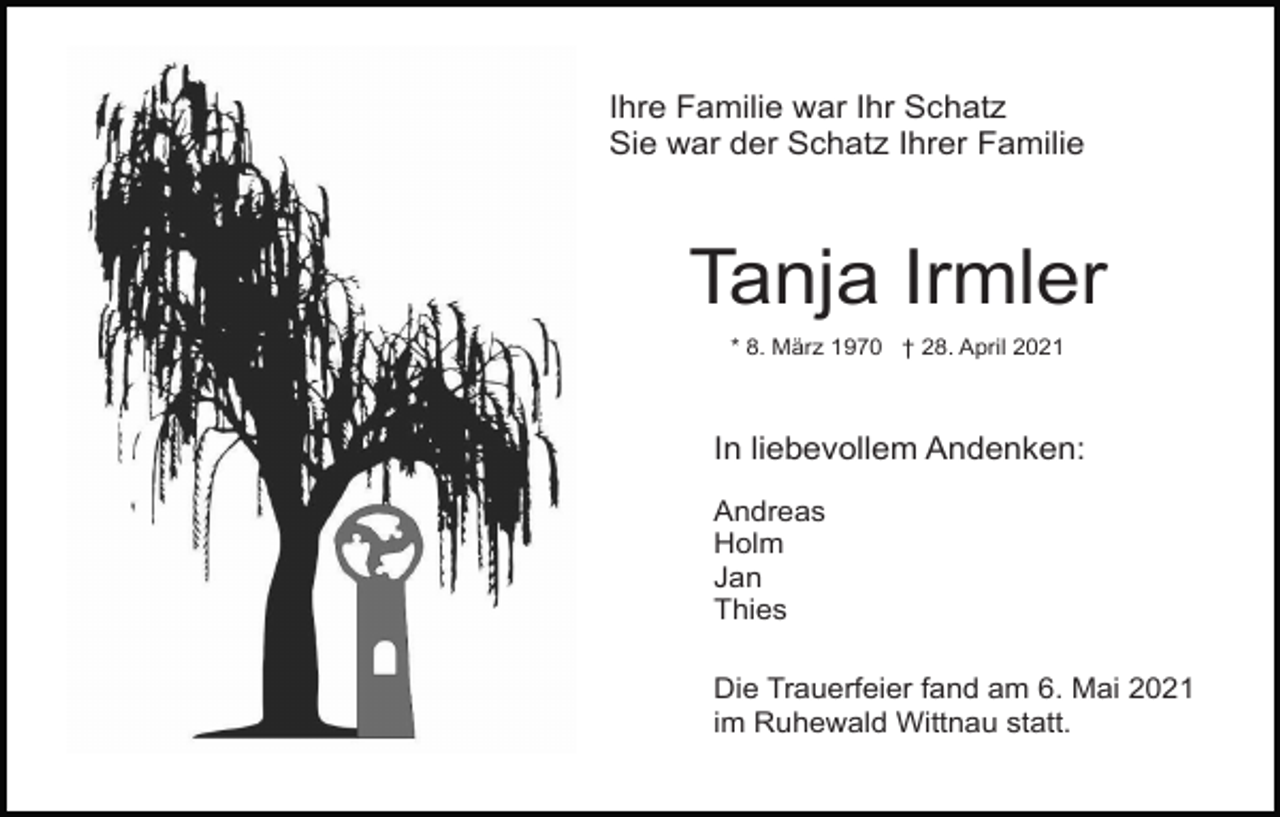 <p>Ihre Familie war Ihr Schatz<br />Sie war der Schatz Ihrer Familie</p><p>Tanja Irmler<br />* 8. März 1970 † 28. April 2021</p><p>In liebevollem Andenken:<br />Andreas<br />Holm<br />Jan<br />Thies<br />Die Trauerfeier fand am 6. Mai 2021<br />im Ruhewald Wittnau statt.</p>