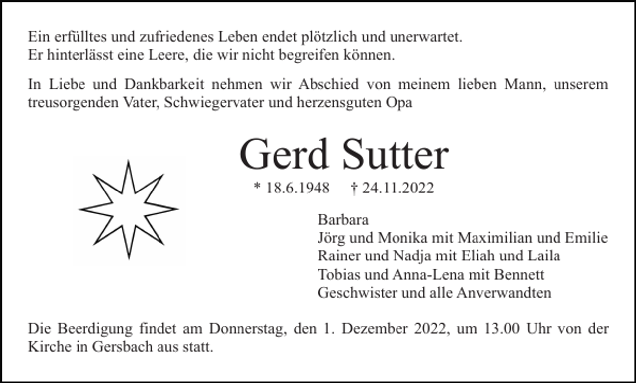 <p>Ein erfülltes und zufriedenes Leben endet plötzlich und unerwartet.<br />Er hinterlässt eine Leere, die wir nicht begreifen können.<br />In Liebe und Dankbarkeit nehmen wir Abschied von meinem lieben Mann, unserem<br />treusorgenden Vater, Schwiegervater und herzensguten Opa</p><p>Gerd Sutter<br />* 18.6.1948</p><p>† 24.11.2022</p><p>Barbara<br />Jörg und Monika mit Maximilian und Emilie<br />Rainer und Nadja mit Eliah und Laila<br />Tobias und Anna-Lena mit Bennett<br />Geschwister und alle Anverwandten<br />Die Beerdigung findet am Donnerstag, den 1. Dezember 2022, um 13.00 Uhr von der<br />Kirche in Gersbach aus statt.</p>