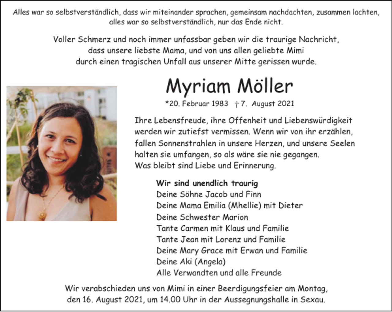 <p>Alles war so selbstverständlich, dass wir miteinander sprachen, gemeinsam nachdachten, zusammen lachten,<br />alles war so selbstverständlich, nur das Ende nicht.</p><p>Voller Schmerz und noch immer unfassbar geben wir die traurige Nachricht,<br />dass unsere liebste Mama, und von uns allen geliebte Mimi<br />durch einen tragischen Unfall aus unserer Mitte gerissen wurde.</p><p>Myriam Möller<br />*20. Februar 1983 ⴕ 7. August 2021</p><p>Ihre Lebensfreude, ihre Offenheit und Liebenswürdigkeit<br />werden wir zutiefst vermissen. Wenn wir von ihr erzählen,<br />fallen Sonnenstrahlen in unsere Herzen, und unsere Seelen<br />halten sie umfangen, so als wäre sie nie gegangen.<br />Was bleibt sind Liebe und Erinnerung.<br />Wir sind unendlich traurig<br />Deine Söhne Jacob und Finn<br />Deine Mama Emilia (Mhellie) mit Dieter<br />Deine Schwester Marion<br />Tante Carmen mit Klaus und Familie<br />Tante Jean mit Lorenz und Familie<br />Deine Mary Grace mit Erwan und Familie<br />Deine Aki (Angela)<br />Alle Verwandten und alle Freunde<br />Wir verabschieden uns von Mimi in einer Beerdigungsfeier am Montag,<br />den 16. August 2021, um 14.00 Uhr in der Aussegnungshalle in Sexau.</p>