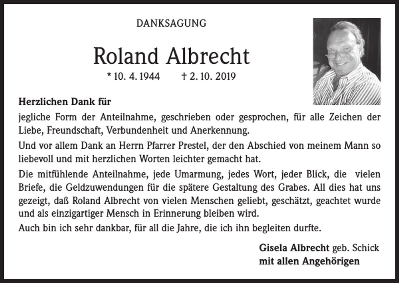 <p>DANKSAGUNG</p><p>Roland Albrecht<br />* 10. 4. 1944 † 2. 10. 2019<br />Herzlichen Dank für<br />jegliche Form der Anteilnahme, geschrieben oder gesprochen, für alle Zeichen der<br />­Liebe, Freundschaft, Verbundenheit und Anerkennung.<br />Und vor allem Dank an Herrn Pfarrer Prestel, der den Abschied von meinem Mann so<br />liebevoll und mit herzlichen Worten leichter gemacht hat.<br />Die mitfühlende Anteilnahme, jede Umarmung, jedes Wort, jeder Blick, die vielen<br />Briefe, die Geldzuwendungen für die spätere Gestaltung des Grabes. All dies hat uns<br />gezeigt, daß Roland Albrecht von vielen Menschen geliebt, geschätzt, geachtet wurde<br />und als einzigartiger Mensch in Erinnerung bleiben wird.<br />Auch bin ich sehr dankbar, für all die Jahre, die ich ihn begleiten durfte.<br />Gisela Albrecht geb. Schick<br />mit allen Angehörigen</p>