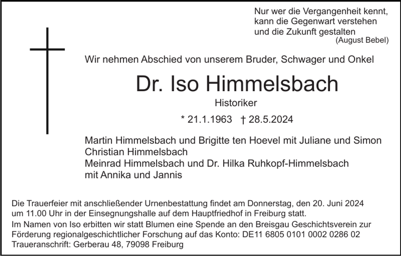 <p>Nur wer die Vergangenheit kennt,<br />kann die Gegenwart verstehen<br />und die Zukunft gestalten</p><p>(August Bebel)</p><p>Wir nehmen Abschied von unserem Bruder, Schwager und Onkel</p><p>Dr. Iso Himmelsbach<br />Historiker<br />* 21.1.1963 † 28.5.2024<br />Martin Himmelsbach und Brigitte ten Hoevel mit Juliane und Simon<br />Christian Himmelsbach<br />Meinrad Himmelsbach und Dr. Hilka Ruhkopf-Himmelsbach<br />mit Annika und Jannis<br />Die Trauerfeier mit anschließender Urnenbestattung findet am Donnerstag, den 20. Juni 2024<br />um 11.00 Uhr in der Einsegnungshalle auf dem Hauptfriedhof in Freiburg statt.<br />Im Namen von Iso erbitten wir statt Blumen eine Spende an den Breisgau Geschichtsverein zur<br />Förderung regionalgeschichtlicher Forschung auf das Konto: DE11 6805 0101 0086 02<br />Traueranschrift: Gerberau 48, 79098 Freiburg</p>