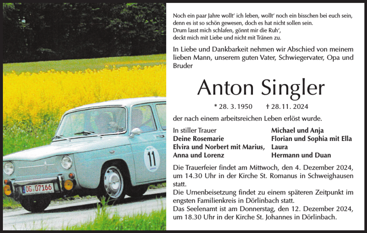 <p>Noch ein paar Jahre wollt‘ ich leben, wollt‘ noch ein bisschen bei euch sein,<br />denn es ist so schön gewesen, doch es hat nicht sollen sein.<br />Drum lasst mich schlafen, gönnt mir die Ruh‘,<br />deckt mich mit Liebe und nicht mit Tränen zu.</p><p>In Liebe und Dankbarkeit nehmen wir Abschied von meinem<br />lieben Mann, unserem guten Vater, Schwiegervater, Opa und<br />Bruder</p><p>Anton Singler<br />* 28. 3. 1950 † 28. 11. 2024<br />der nach einem arbeitsreichen Leben erlöst wurde.<br />In stiller Trauer<br />Deine Rosemarie<br />Elvira und Norbert mit Marius,<br />Anna und Lorenz</p><p>Michael und Anja<br />Florian und Sophia mit Ella<br />Laura<br />Hermann und Duan</p><p>Die Trauerfeier findet am Mittwoch, den 4. Dezember 2024,<br />um 14.30 Uhr in der Kirche St. Romanus in Schweighausen<br />statt.<br />Die Urnenbeisetzung findet zu einem späteren Zeitpunkt im<br />engsten Familienkreis in Dörlinbach statt.<br />Das Seelenamt ist am Donnerstag, den 12. Dezember 2024,<br />um 18.30 Uhr in der Kirche St. Johannes in Dörlinbach.</p>